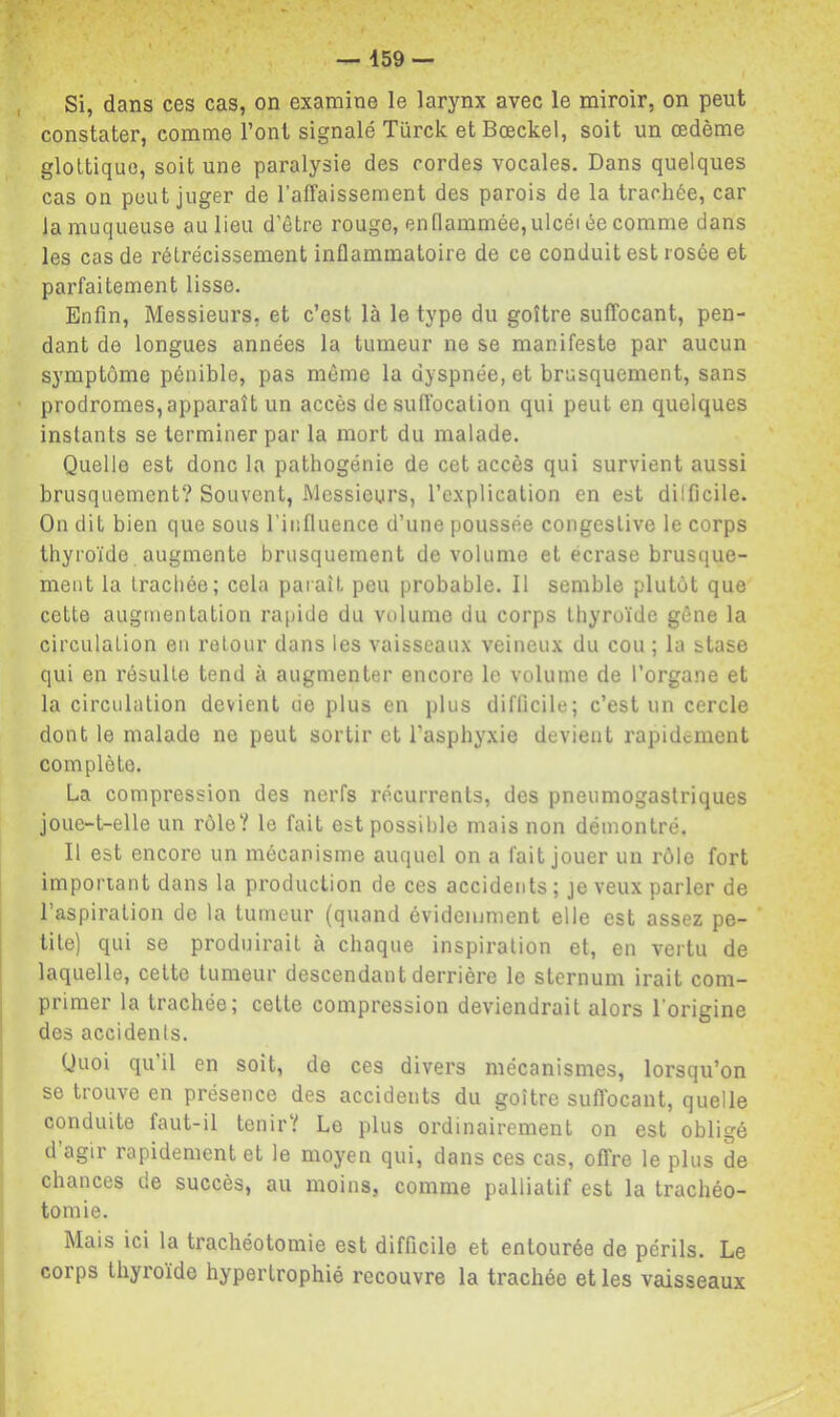 Si, dans ces cas, on examine le larynx avec le miroir, on peut constater, comme l’ont signalé Türck etBœckel, soit un œdème glottique, soit une paralysie des cordes vocales. Dans quelques cas on peut juger de l’affaissement des parois de la trachée, car la muqueuse au lieu d’être rouge, en flammée, ulcéi êe comme dans les cas de rétrécissement inflammatoire de ce conduit est rosée et parfaitement lisse. Enfin, Messieurs, et c’est là le type du goître suffocant, pen- dant de longues années la tumeur ne se manifeste par aucun symptôme pénible, pas même la dyspnée, et brusquement, sans prodromes, apparaît un accès de suffocation qui peut en quelques instants se terminer par la mort du malade. Quelle est donc la pathogénie de cet accès qui survient aussi brusquement? Souvent, Messieurs, 1’e.xplication en est dilficile. On dit bien que sous rinfluence d’une poussée congestive le corps thyroïde augmente brusquement de volume et écrase brusque- ment la trachée; cela paraît peu probable. 11 semble plutôt que cette augmentation rapide du volume du corps thyroïde gêne la circulation en retour dans les vaisseaux veineux du cou ; la stase qui en résulte tend à augmenter encore le volume de l’organe et la circulation devient de plus en plus difficile; c’est un cercle dont le malade ne peut sortir et l’asphyxie devient rapidement complète. La compression des nerfs récurrents, des pneumogastriques joue-t-elle un rôle? le fait est possible mais non démontré. Il est encore un mécanisme auquel on a fait jouer un rôle fort imporiant dans la production de ces accidents ; je veux parler de l’aspiration de la tumeur (quand évidemment elle est assez pe- tite) qui se produirait à chaque inspiration et, en vertu de laquelle, cette tumeur descendant derrière le sternum irait com- primer la trachée; cette compression deviendrait alors l’origine des accidents. Quoi qu il en soit, de ces divers mécanismes, lorsqu’on se trouve en présence des accidents du goître sufl'ocant, quelle conduite faut-il tenir? Le plus ordinairement on est obligé d agir rapidement et le moyen qui, dans ces cas, offre le plus de chances de succès, au moins, comme palliatif est la trachéo- tomie. Mais ici la trachéotomie est difficile et entourée de périls. Le corps thyroïde hypertrophié recouvre la trachée et les vaisseaux
