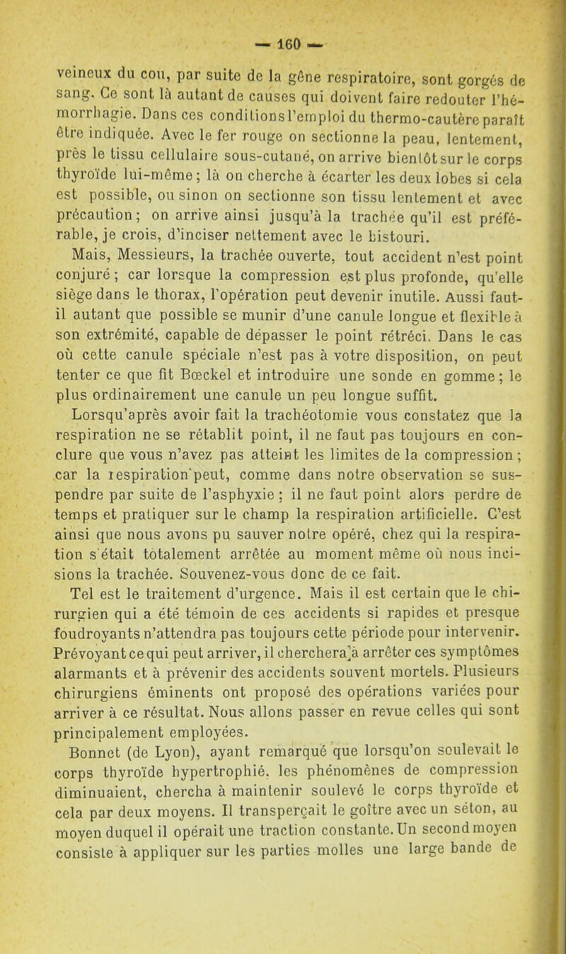 veineux du cou, par suite de la gêne respiratoire, sont gorgés de sang. Ce sont là autant de causes qui doivent faire redouter l’hé- morrhagie. Dans ces conditions l’emploi du thermo-cautère paraît être indiquée. Avec le fer rouge on sectionne la peau, lentement, près le tissu cellulaire sous-cutané, on arrive bientôt sur le corps thyroïde lui-même; là on cherche à écarter les deux lobes si cela est possible, ou sinon on sectionne son tissu lentement et avec précaution; on arrive ainsi jusqu’à la trachée qu’il est préfé- rable, je crois, d’inciser nettement avec le bistouri. Mais, Messieurs, la trachée ouverte, tout accident n’est point conjuré ; car lorsque la compression est plus profonde, qu’elle siège dans le thorax, l’opération peut devenir inutile. Aussi faut- il autant que possible se munir d’une canule longue et flexible à son extrémité, capable de dépasser le point rétréci. Dans le cas où cette canule spéciale n’est pas à votre disposition, on peut tenter ce que fit Bœckel et introduire une sonde en gomme ; le plus ordinairement une canule un peu longue suffit. Lorsqu’après avoir fait la trachéotomie vous constatez que la respiration ne se rétablit point, il ne faut pas toujours en con- clure que vous n’avez pas atteint les limites de la compression ; car la respiration peut, comme dans notre observation se sus- pendre par suite de l’asphyxie ; il ne faut point alors perdre de temps et pratiquer sur le champ la respiration artificielle. C’est ainsi que nous avons pu sauver notre opéré, chez qui la respira- tion s'était totalement arrêtée au moment même où nous inci- sions la trachée. Souvenez-vous donc de ce fait. Tel est le traitement d’urgence. Mais il est certain que le chi- rurgien qui a été témoin de ces accidents si rapides et presque foudroyants n’attendra pas toujours cette période pour intervenir. Prévoyant ce qui peut arriver, il cherchera]à arrêter ces symptômes alarmants et à prévenir des accidents souvent mortels. Plusieurs chirurgiens éminents ont proposé des opérations variées pour arriver à ce résultat. Nous allons passer en revue celles qui sont principalement employées. Bonnet (de Lyon), ayant remarqué que lorsqu’on soulevait le corps thyroïde hypertrophié, les phénomènes de compression diminuaient, chercha à maintenir soulevé le corps thyroïde et cela par deux moyens. Il transperçait le goitre avec un séton, au moyen duquel il opérait une traction constante. Un second moyen consiste à appliquer sur les parties molles une large bande de