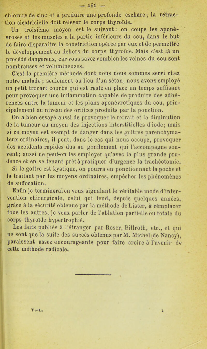 chlorure de zinc et à produire une profonde eschare; la rétrac- tion cicatricielle doit relever le corps thyroïde. Un troisième moyen est le suivant: on coupe les aponé- vroses et les muscles à la partie inférieure du cou, dans le but de faire disparaître la constriclion opérée par eux et de permettre le développement au dehors du corps thyroïde. Mais c’est là un procédé dangereux, car vous savez combien les veines du cou sont nombreuses et volumineuses. C’est la première méthode dont nous nous sommes servi chez notre malade ; seulement au lieu d’un séton, nous avons employé un petit trocart courbe qui est resté en place un temps suffisant pour provoquer une inflammation capable de produire des adhé- rences entre la tumeur et les plans aponévrotiques du cou, prin- cipalement au niveau des orifices produits par la ponction. On a bien essayé aussi de provoquer le retrait et la diminution de la tumeur au moyen des injections interstitielles d'iode; mais si ce moyen est exempt de danger dans les goitres parenchyma- teux ordinaires, il peut, dans le cas qui nous occupe, provoquer des accidents rapides dus au gonflement qui l'accompagne sou- vent; aussi ne peut-on les employer qu’avec la plus grande pru- dence et en se tenant prêt à pratiquer d’urgence la trachéotomie. Si le goitre est kystique, on pourra en ponctionnant la poche et la traitant par les moyens ordinaires, empêcher les phénomènes de suffocation. Enfin je terminerai en vous signalant le véritable mode d’inter- vention chirurgicale, celui qui tend, depuis quelques années, grâce à la sécurité obtenue par la méthode de Lister, à remplacer tous les autres, je veux parler de l’ablation partielle ou totale du corps thyroïde hypertrophié. Les faits publiés à l'étranger par Roser, Billroth, etc., et qui i: ne sont que la suite des succès obtenus par M. Michel (de Nancy), I paraissent assez encourageants pour faire croire à l’avenir d« i cette méthode radicale. T.-L.
