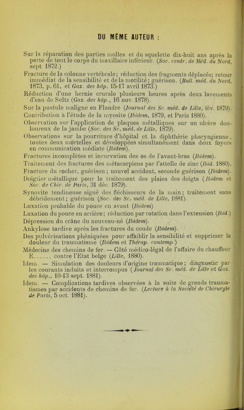 DU MÊME AUTEUR : Sur la réparation des parties molles et du squelette dix-huit ans après la perte de tout le coi ps du maxillaire inférieur. (Soc. centr. de Med. du Nord. sei>t 1872.) Fracture de la colonne vertébrale; réduction des fragments déplacés; retour immédiat de la sen.sibilité et delà motilité; guérison. (Bm//. méd. du Nord, 1873, p. 61, et Gaz. des hôp. 1^17 avril 1873.) Réduction d’une hernie crurale plusieurs heures après deux lavements d’eau de Seltz {Gaz. des hôp., 16 nov. 1878). ) Sur la pustule maligne en Flandre {Journal des Sc. méd. de Lille, fév. 1879). | Contribution à l’étude de la myosite {Ibidem, 1879, et Paris 1880). j Observation sur l’application de plaques métalliques sur un ulcère dou- loureux de la jambe {Soc. des Sc. méd. de Lille, lo79). Observations sur la pourriture d’hôpital et la diphthérie pharyngienne, toutes deux mortelles et développées simultanément dans deux foyers en communication médiate {Ibidem). Fractures incomplètes et incurvation des os de l’avant-bras {Ibidem). Traitement des fractures des métacarpiens par l’attelle de zinc {Ibid. 1880). Fracture du l ocher, guérison ; nouvel accident, seconde guérison {Ibidem). Doigtier métallique pour le traitement des plaies des doigts {Ibidem et Soc. de Chir. de Paris, 31 déc. 1879). Synovite tendineuse aiguë des fléchisseurs de la main; traitement sans ' débridement; guérison {Soc. des Sc. méd. de Lille, 1881). Luxation probable du pouce en avant {Ibidem) Luxation du pouce en arrière ; réduction par rotation dans l’extension {Ibid.) Dépression du crâne du nouveau-né {Ibidem). Ankylosé tardive après les fractures du coude {Ibidem). Des pulvérisations phéniquées pour affaiblir la sensibilité et supprimer la douleur du traumatisme {Ibidem et Thérap. conlemp.) Médecine des chemins de fer. — Côté médico-légal de l’affaire du chauffeur E contre l’Etat belge {Lille, 1880). Idem. — Simulation des douleurs d’origine traumatique; diagnostic par les courants induits et interrompus {Journal des Sc. méd. de Lille et Gaz. des hôp., 10-13 sept. 1881). Idem. — Complications tardives observées à la suite de grands trauma- tismes par accidents de chemins de fer. {Lecture à la Société de Chirurgie