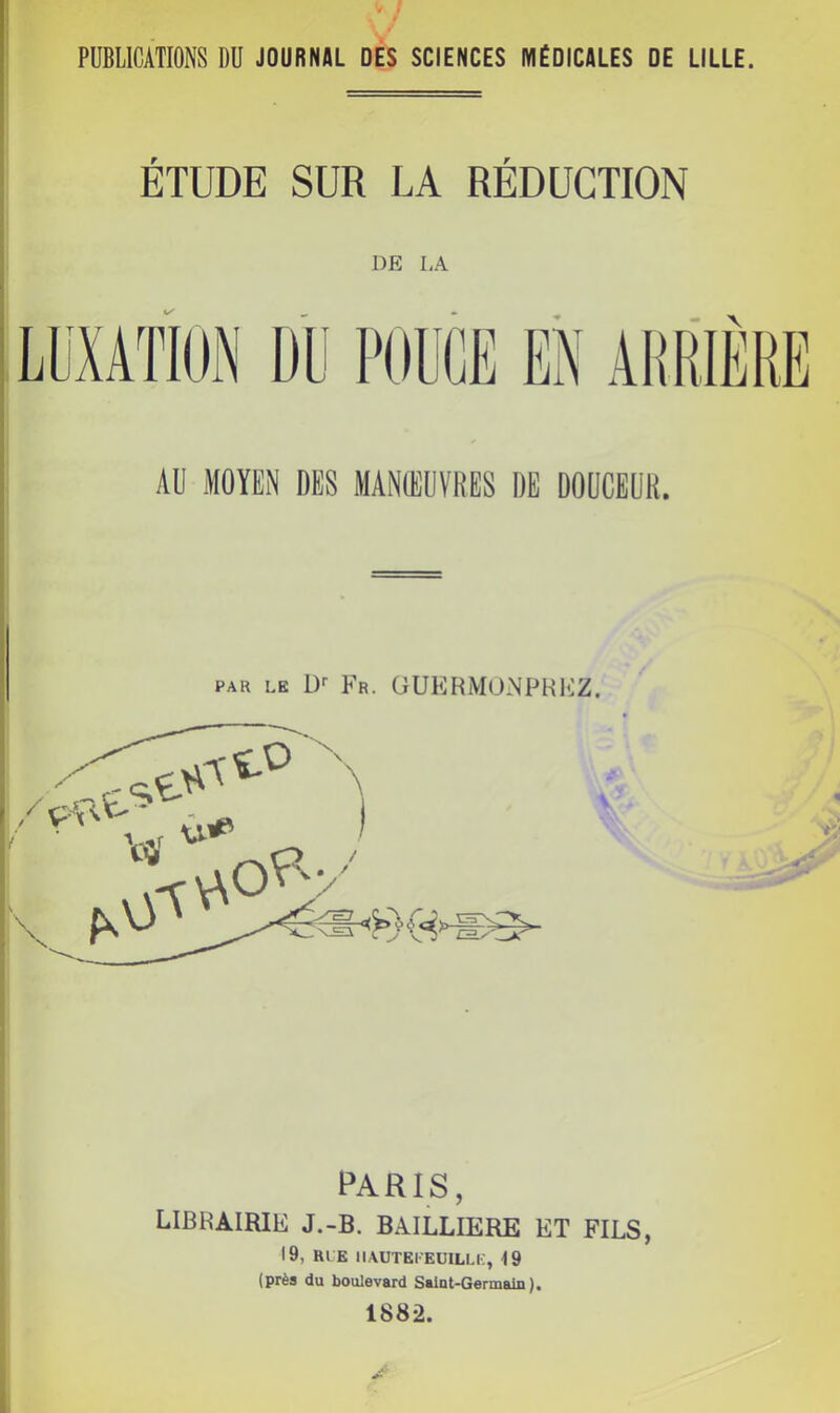PUBLICATIONS DU JOURNAL DES SCIENCES MÉDICALES DE LILLE. ÉTUDE SUR LA RÉDUCTION DE LA AU MOYEN DES MANŒUVRES DE DOUCEUR. PAR LE !)'• Fr. ÜUEBMONPHKZ. PARIS, LIBRAIRIE J.-B. BAILLIERE ET FILS, 19, RLE IIAUTEI'EUILLE, ■J9 (près du boulevard Saint-Germain).