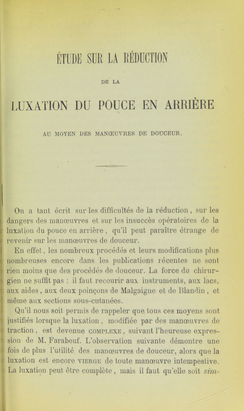 DE LA LUXATION DU POUCE EN ARRIÈRE AU MOYEN DES MANŒUVRES DE DOUCEUR. AVwWV*» On a tant écrit snr les difficultés de la réduction , sur les dangers des manœuvres et snr les insuccès opératoires de la luxation du pouce en arrière , qu’il peut paraître étrange de revenir sur les manœuvres de douceur. En effet, les nombreux procédés et leurs modifications plus nombreuses encore dans les publications récentes ne sont rien moins que des procédés de douceur. La force du chirur- gien ne suffit pas : il faut recourir aux instruments, aux lacs, aux aides , aux deux poinçons de Malgaigne et de Blandin , et j même aux sections sous-cutanées. ) Qu’il nous soit permis de rappeler que tous ces moyens sont 1 justifiés lorsque la luxation , modifiée par des manœuvres de ■I traction , est devenue complexe , suivant l’heureuse expres- sion de M. Farabeuf. L’observation suivante démontre une ii fois de plus l’ulililé des manœuvres de douceur, alors que la i luxation est encore vierge de toute manœuvre intempestive, i La luxation peut être complète, mais il faut qu’elle soit sim- \