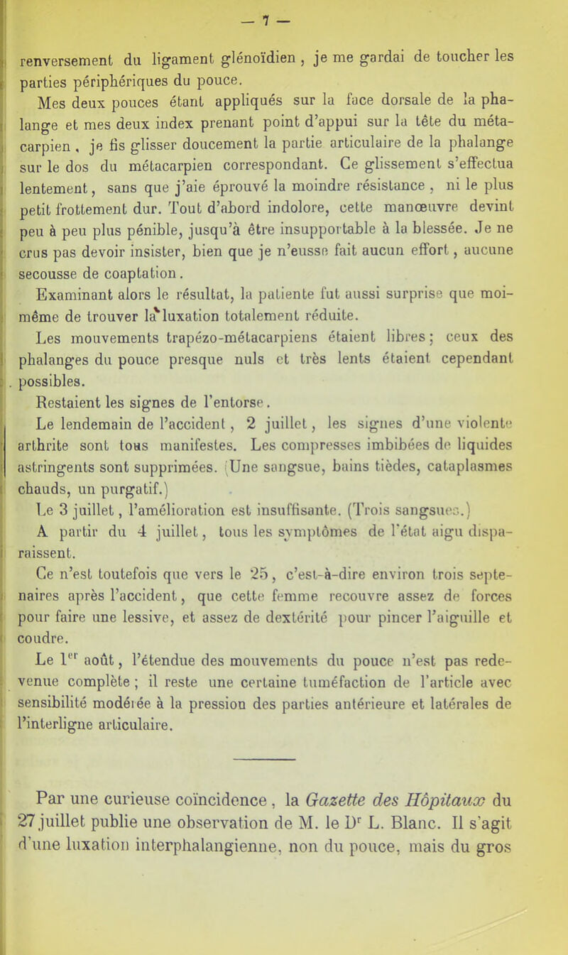 renversement du ligament glénoïdien , je me gardai de toucher les parties périphériques du pouce. Mes deux pouces étant appliqués sur la face dorsale de la pha- t lange et mes deux index prenant point d’appui sur la tête du méta- I carpien , je fis glisser doucement la partie articulaire de la phalange } sur le dos du métacarpien correspondant. Ce glissement s’effectua I lentement, sans que j’aie éprouvé la moindre résistance , ni le plus petit frottement dur. Tout d’abord indolore, cette manœuvre devint peu à peu plus pénible, jusqu’à être insupportable à la blessée. Je ne crus pas devoir insister, bien que je n’eusse fait aucun effort, aucune secousse de coaptation. Examinant alors le résultat, la patiente fut aussi surprise que moi- même de trouver la'luxation totalement réduite. Les mouvements trapézo-métacarpiens étaient libres; ceux des phalanges du pouce presque nuis et très lents étaient cependant : . possibles. I Restaient les signes de l’entorse, I Le lendemain de l’accident, 2 juillet, les signes d’une violente arthrite sont tous manifestes. Les conqiresses imbibées de liquides astringents sont supprimées. (Une sangsue, bains tièdes, cataplasmes I chauds, un purgatif.) Le 3 juillet, l’amélioration est insuffisante. (Trois sangsues.) A partir du 4 juillet, tous les symptômes de l’état aigu dispa- I raissent. Ce n’est toutefois que vers le 25, c’est-à-dire environ trois septe- I naires après l’accident, que cette femme recouvre assez de forces ! pour faire une lessive, et assez de dextérité pour pincer Taiguille et I coudre. Le U''' août, l’étendue des mouvements du pouce n’est pas rede- venue complète ; il reste une certaine tuméfaction de l’article avec sensibilité modérée à la pression des parties antérieure et latérales de l’interligne articulaire. Par une curieuse coïncidence, la Gazette des Hôpitaux du 27 juillet publie une observation de M. le D‘‘ L. Blanc. Il s’agit d’une luxation interplialangienne, non du pouce, mais du gros
