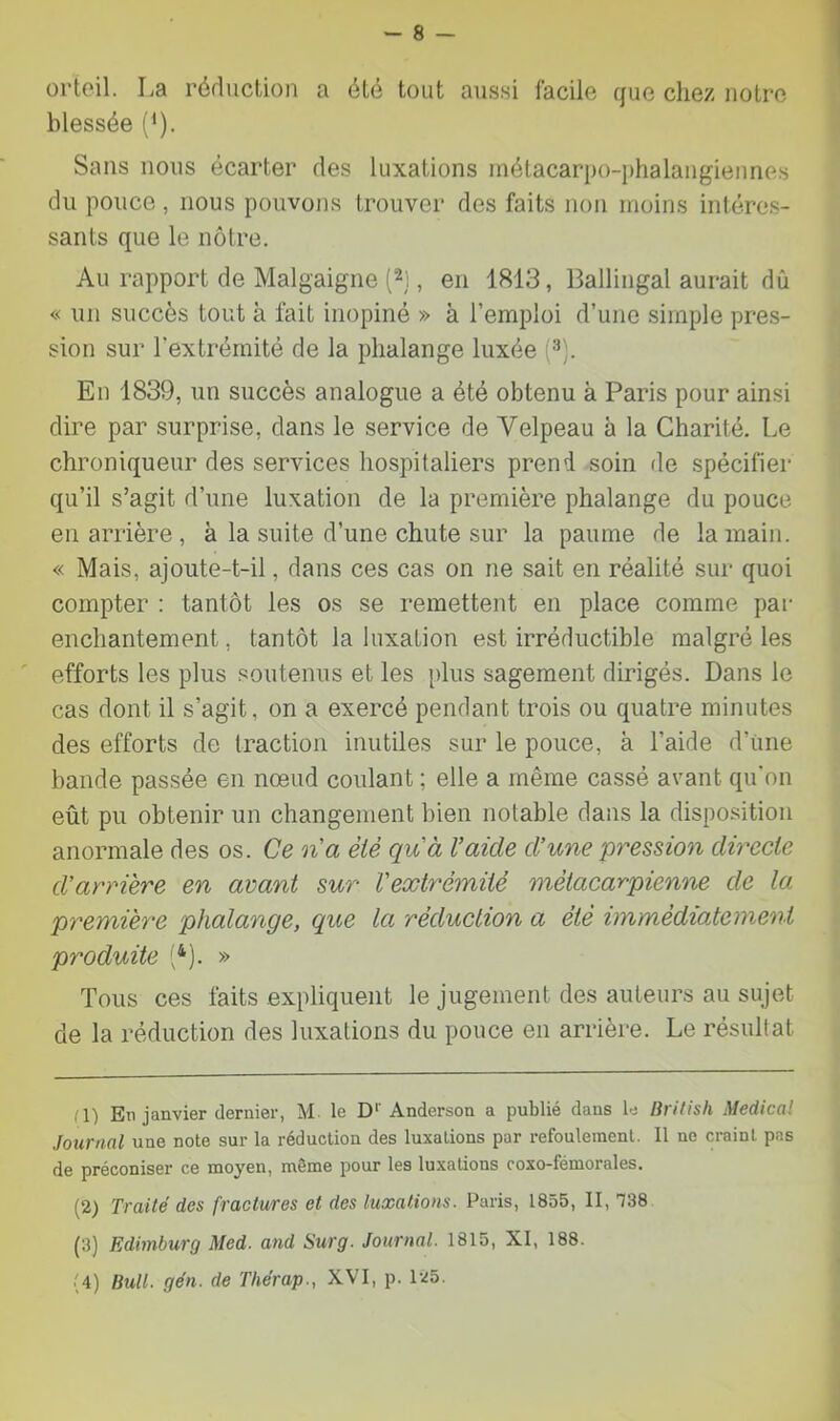 orteil. La réduction a été tout aussi facile que chez notre blessée ('). Sans nous écarter des luxations métacarpo-phalangiennes du pouce , nous pouvons trouver des faits non moins intéres- sants que le nôtre. Au rapport de Malgaigne (2), en 1813, Ballingal aurait dû « un succès tout à fait inopiné » à l’emploi d’une simple pres- sion sur l'extrémité de la phalange luxée En 1839, un succès analogue a été obtenu à Paris pour ainsi dire par surprise, dans le service de Yelpeau à la Charité. Le chroniqueur des services hospitaliers prend soin de spécifier qu’il s’agit d’une luxation de la première phalange du pouce en arrière , à la suite d’une chute sur la paume de la main. « Mais, ajoute-t-il, dans ces cas on ne sait en réalité sur quoi compter : tantôt les os se remettent en place comme par enchantement, tantôt la luxation est irréductible malgré les ' efforts les plus soutenus et les [)lus sagement dirigés. Dans le cas dont il s’agit, on a exercé pendant trois ou quatre minutes des efforts de traction inutiles sur le pouce, à l’aide d’üne bande passée en nœud coulant ; elle a même cassé avant qu’on eût pu obtenir un changement bien notable dans la disposition anormale des os. Ce na èiè qu'à Vaide d’une pression directe d'arrière en avant sur l'extrémité métacarpienne de la première phalange, que la réduction a été immédiatement produite '}). » Tous ces faits expliquent le jugement des auteurs au sujet de la réduction des luxations du pouce en arrière. Le résultat rl) En janvier dernier, M le D'' Anderson a publié dans le liritish Medical Journal une note sur la réduction des luxations par refoulement. Il ne craint pas de préconiser ce moyen, même pour les luxations coxo-fémorales. (2) Traité des fractures et des luxations. Paris, 1855, II, Tè8 (3) Edimburg Med. and Surg. Journal. 1815, XI, 188. (4) Bull. gén. de Tliérap., XVI, p. 125.