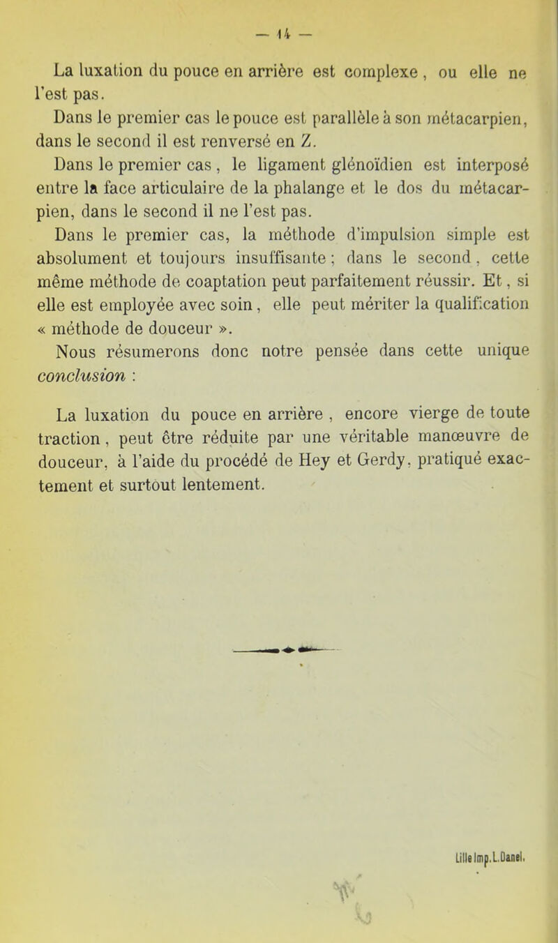 La luxation du pouce en arrière est complexe , ou elle ne l’est pas. Dans le premier cas le pouce est parallèle à son métacarpien, dans le second il est renversé en Z. Dans le premier cas , le ligament glénoïdien est interposé entre la face articulaire de la phalange et le dos du métacar- pien, dans le second il ne l’est pas. Dans le premier cas, la méthode d’impulsion simple est absolument et toujours insuffisante; dans le second, celte même méthode de coaptation peut parfaitement réussir. Et, si elle est employée avec soin, elle peut mériter la qualification « méthode de douceur ». Nous résumerons donc notre pensée dans cette unique conclusion : La luxation du pouce en arrière , encore vierge de toute traction, peut être réduite par une véritable manœuvre de douceur, à l’aide du procédé de Hey et Gerdy, pratiqué exac- tement et surtout lentement. Lille Imp.L.Danel.