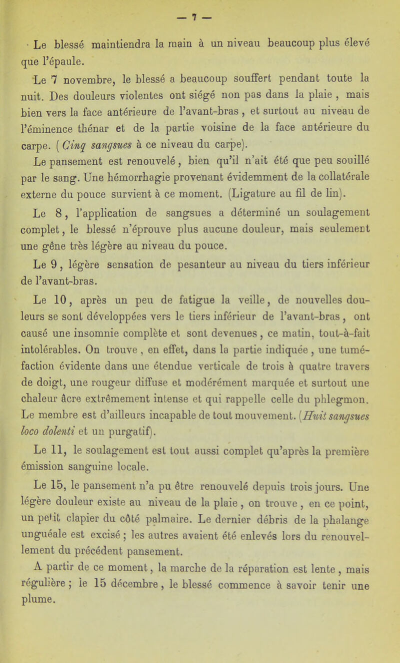 • Le blessé maintiendra la main à un niveau beaucoup plus élevé que l’épaule. Le 7 novembre, le blessé a beaucoup souffert pendant toute la nuit. Des douleurs violentes ont siégé non pos dans la plaie , mais bien vers la face antérieure de l’avant-bras , et surtout au niveau de l’éminence tbénar et de la partie voisine de la face antérieure du carpe. ( Cinq^ sangsues à ce niveau du carpe). Le pansement est renouvelé, bien qu’il n’ait été que peu souillé par le sang. Une hémorrhagie provenant évidemment de la collatérale externe du pouce survient à ce moment. (Ligature au fil de lin). Le 8, l’application de sangsues a déterminé un soulagement complet, le blessé n’éprouve plus aucune douleur, mais seulement une gêne très légère au niveau du pouce. Le 9, légère sensation de pesanteur au niveau du tiers inférieur de l’avant-bras. Le 10, après un peu de fatigue la veille, de nouvelles dou- leurs se sont développées vers le tiers inférieur de l’avant-bras, ont causé une insomnie complète et sont devenues, ce matin, tout-à-fait intolérables. On trouve , en effet, dans la partie indiquée , une tumé- faction évidente dans une étendue verticale de trois à quatre travers de doigt, une rougeur diffuse et modérément marquée et surtout une chaleur âcre extrêmement intense et qui rappelle celle du phlegmon. Le membre est d’ailleurs incapable de tout mouvement. [Huit sangsues loco dolenti et un purgatif). Le 11, le soulagement est tout aussi complet qu’après la première émission sanguine locale. Le 15, le pansement n’a pu être renouvelé depuis trois jours. Une légère douleur existe au niveau de la plaie , on trouve , en ce point, un petit clapier du côté palmaire. Le dernier débris de la phalange unguéale est excisé ; les autres avaient été enlevés lors du renouvel- lement du précédent pansement. A partir de ce moment, la marche de la réparation est lente , mais régulière; le 15 décembre, le blessé commence à savoir tenir une plume.