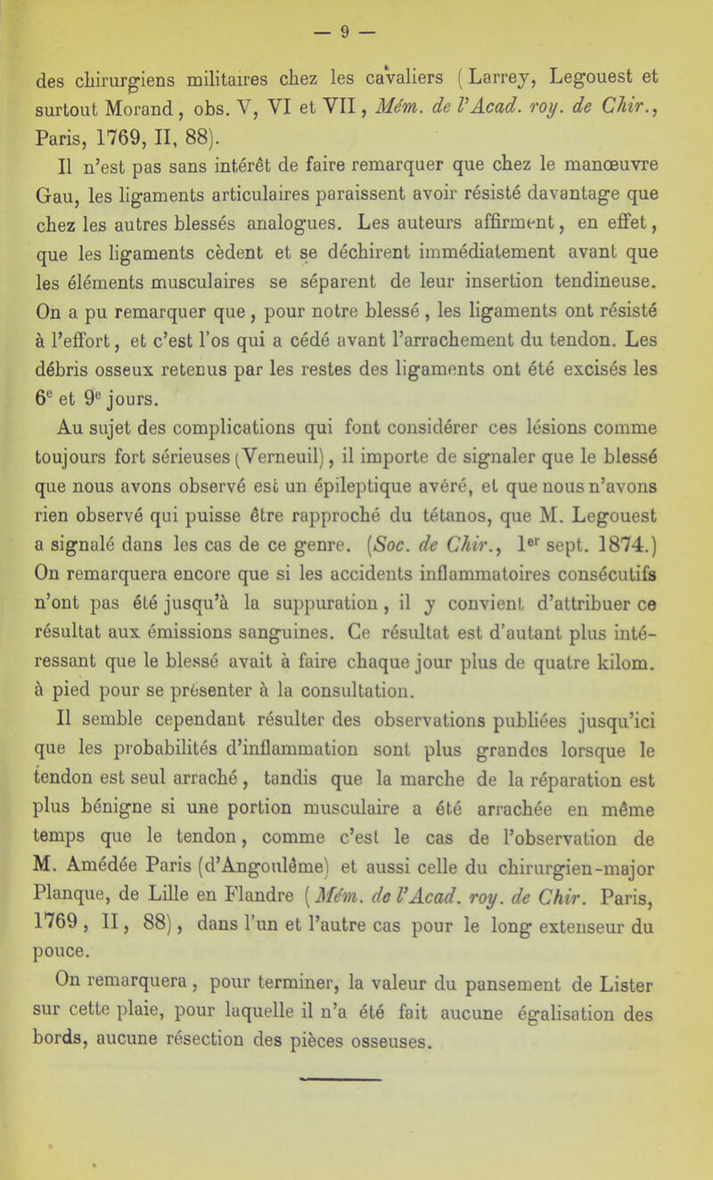 des cliirurgiens militaires chez les caValiers ( Larrej, Legouest et surtout Morand, obs. V, VI et VII, Mém. de VAcad. roy. de Chir., Paris, 1769, II, 88). Il n’est pas sans intérêt de faire remarquer que chez le manœuvre Gau, les ligaments articulaires paraissent avoir résisté davantage que chez les autres blessés analogues. Les auteurs affirment, en effet, que les ligaments cèdent et se déchirent immédiatement avant que les éléments musculaires se séparent de leur insertion tendineuse. On a pu remarquer que, pour notre blessé , les ligaments ont résisté à l’effort, et c’est l’os qui a cédé avant l’arrachement du tendon. Les débris osseux retenus par les restes des ligaments ont été excisés les 6® et 9® jours. Au sujet des complications qui font considérer ces lésions comme toujours fort sérieuses (Verneuil), il importe de signaler que le blessé que nous avons observé esc un épileptique avéré, et que nous n’avons rien observé qui puisse être rapproché du tétanos, que M. Legouest a signalé dans les cas de ce genre. [Soc. de Chir.., I® sept. 1874.) On remarquera encore que si les accidents inflammatoires consécutifs n’ont pas été jusqu’à la suppuration , il y convient d’attribuer ce résultat aux émissions sanguines. Ce résultat est d’autant plus inté- ressant que le blessé avait à faire chaque jour plus de quatre kilom. à pied pour se présenter à la consultation. Il semble cependant résulter des observations publiées jusqu’ici que les piobabilités d’inflammation sont plus grandes lorsque le tendon est seul arraché, tandis que la marche de la réparation est plus bénigne si une portion musculaire a été arrachée en même temps que le tendon, comme c’est le cas de l’observation de M. Amédée Paris (d’Angoulême) et aussi celle du chirurgien-major Planque, de Lille en Flandre [Mém. de VAcad. roy. de Chir. Paris, 1769 , II, 88), dans 1’ un et l’autre cas pour le long extenseur du pouce. On remarquera, pour terminer, la valeur du pansement de Lister sur cette plaie, pour laquelle il n’a été fait aucune égalisation des bords, aucune résection des pièces osseuses.