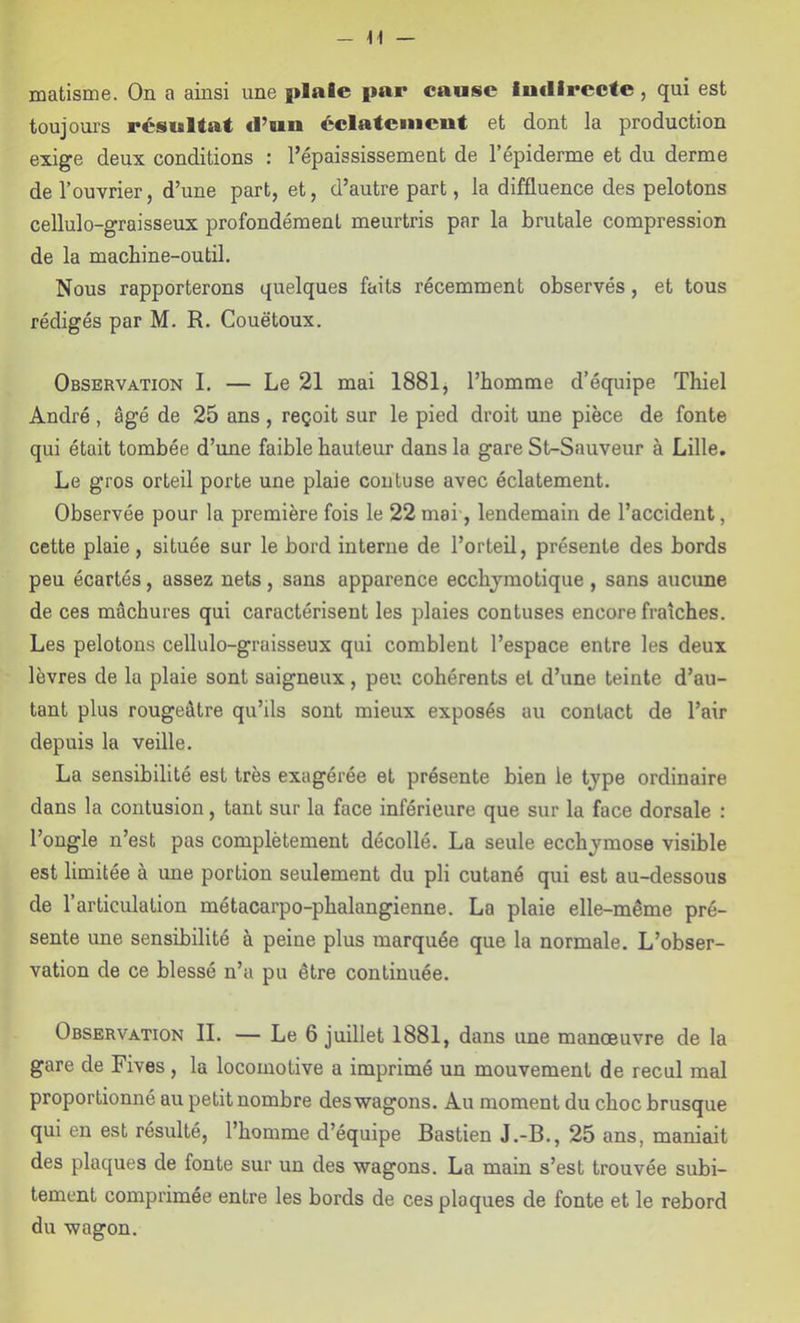 - matisme. On a ainsi une plaie par cause Intllrecte, qui est toujours résultat d’un éclatement et dont la production exige deux conditions : l’épaississement de l’épiderme et du derme de l’ouvrier, d’une part, et, d’autre part, la diffluence des pelotons cellulo-graisseux profondément meurtris par la brutale compression de la machine-outil. Nous rapporterons quelques faits récemment observés, et tous rédigés par M. R. Couëtoux. Observation I. — Le 21 mai 1881 j l’homme d’équipe Thiel André, âgé de 25 ans, reçoit sur le pied droit une pièce de fonte qui était tombée d’une faible hauteur dans la gare St-Sauveur à Lille. Le gros orteil porte une plaie coiituse avec éclatement. Observée pour la première fois le 22mai, lendemain de l’accident, cette plaie, située sur le bord interne de l’orteil, présente des bords peu écartés, assez nets, sans apparence ecchjmotique , sans aucune de ces mâchures qui caractérisent les plaies contuses encore fraîches. Les pelotons cellulo-graisseux qui comblent l’espace entre les deux lèvres de la plaie sont saigneux, peu cohérents et d’une teinte d’au- tant plus rougeâtre qu’ils sont mieux exposés au contact de l’air depuis la veille. La sensibilité est très exagérée et présente bien le tjpe ordinaire dans la contusion, tant sur la face inférieure que sur la face dorsale : l’ongle n’est pas complètement décollé. La seule ecchymose visible est limitée à une portion seulement du pli cutané qui est au-dessous de l’articulation métacarpo-phalangienne. La plaie elle-même pré- sente une sensibilité à peine plus marquée que la normale. L’obser- vation de ce blessé n’a pu être continuée. Observation IL — Le 6 juillet 1881, dans une manoeuvre de la gare de Fives, la locomotive a imprimé un mouvement de recul mal proportionné au petit nombre des wagons. Au moment du choc brusque qui en est résulté, l’homme d’équipe Bastien J.-B., 25 ans, maniait des plaques de fonte sur un des wagons. La main s’est trouvée subi- tement comprimée entre les bords de ces plaques de fonte et le rebord du wagon.