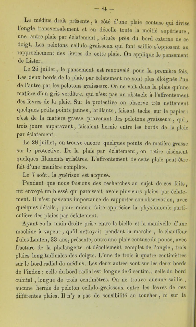 Le médius droit présente, à côté d’une plaie contuse qui divise l’ongle transversalement et en décolle toute la moitié supérieure, une autre plaie par éclatement, située près du bord externe de ce doigt. Les pelotons cellulo-graisseux qui font saillie s’opposent au rapprochement des lèvres de cette plaie. On applique le pansement de Lister. Le 25 juillet, le pansement est renouvelé pour la première fois. Les deux bords de la plaie par éclatement ne sont plus éloignés l’un de l’autre par les pelotons graisseux. On ne voit dans la plaie qu’une matière d’un gris verdâtre, qui n’est pas un obstacle à l’affrontement des lèvres de la plaie. Sur le protective on observe très nettement quelques petits points jaunes, brillants, faisant tache sur le papier: c’est de la matière grasse provenant des pelotons graisseux , qui, trois jours auparavant, faisaient hernie entre les bords de la plaie par éclatement. Le 28 juillet, on trouve encore quelques points de matière grasse sur le protective. De la plaie par éclatement, on retire aisément quelques filaments grisâtres. L’affrontement de cette plaie peut être fait d’une manière complète. Le 7 août, la guérison est acquise. Pendant que nous faisions des recherches au sujet de ces faits, fut envoyé un blessé qui paraissait avoir plusieurs plaies par éclate- ment. Il n’est pas sans importance de rapporter son observation, avec quelques détails, pour mieux faire apprécier la physionomie parti- culière des plaies par éclatement. Ayant eu la main droite prise entre la bielle et la manivelle d’une machine à vapeur , qu’il nettoyait pendant la marche , le chauffeur Jules Lauten, 33 ans, présente, outre une plaie contuse du pouce, avec fracture de la phalangette et décollement complet de l’ongle, trois plaies longitudinales des doigts. L’une de trois à quatre centimètres sur le bord radial du médius. Les deux autres sont sur les deux bords de l’index : celle du bord radial est longue de 6 centim., celle du bord cubital , longue de trois centimètres. On ne trouve aucune saillie , aucune hernie de peloton cellulo-graisseux entre les lèvres de ces différentes plaies. Il n’y a pas de .sensibilité au toucher , ni sur la