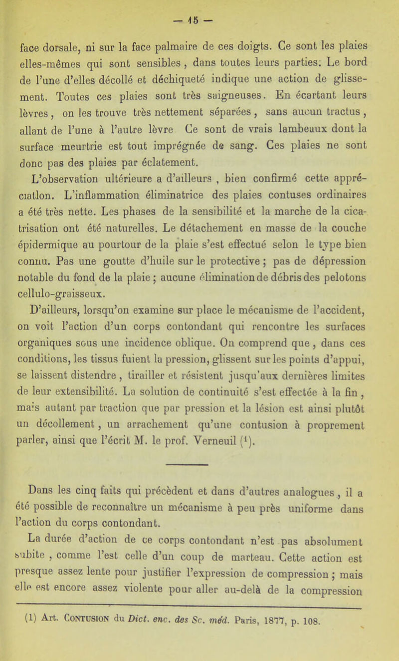 — -16 — face dorsale, ni sur la face palmaire de ces doigts. Ce sont les plaies elles-mêmes qui sont sensibles, dans toutes leurs parties; Le bord de l’une d’elles décollé et déchiqueté indique une action de glisse- ment. Toutes ces plaies sont très saigneuses. En écartant leurs lèvres , on les trouve très nettement séparées , sans aucun tractus , allant de l’une à l’autre lèvre Ce sont de vrais lambeaux dont la surface meurtrie est tout imprégnée de sang. Ces plaies ne sont donc pas des plaies par éclatement. L’observation ultérieure a d’ailleurs , bien confirmé cette appré- ciation. L’inflammation éliminatrice des plaies contuses ordinaires a été très nette. Les phases de la sensibilité et la marche de la cica- trisation ont été naturelles. Le détachement en masse de la couche épidermique au pourtour de la plaie s’est effectué selon le tjpe bien connu. Pas une goutte d’huile sur le protective ; pas de dépression notable du fond de la plaie; aucune élimination de débris des pelotons cellulo-graisseux. D’ailleurs, lorsqu’on examine sur place le mécanisme de l’accident, on voit l’action d’un corps contondant qui rencontre les surfaces organiques sous une incidence oblique. On comprend que, dans ces conditions, les tissus fuient la pression, glissent sur les points d’appui, se laissent distendre , tirailler et résistent jusqu’aux dernières limites de leur extensibilité. La solution de continuité s’est eflfectée à la fin , mais autant par traction que par pression et la lésion est ainsi plutôt un décollement, un arrachement qu’une contusion à proprement parler, ainsi que l’écrit M. le prof. Verneuil (*). Dans les cinq faits qui précèdent et dans d’autres analogues , il a été possible de reconnaître un mécanisme à peu près uniforme dans l’action du corps contondant. La durée d’action de ce corps contondant n’est pas absolument subite , comme l’est celle d’un coup de marteau. Cette action est presque assez lente pour justifier l’expression de compression ; mais elle est encore assez violente pour aller au-delà de la compression