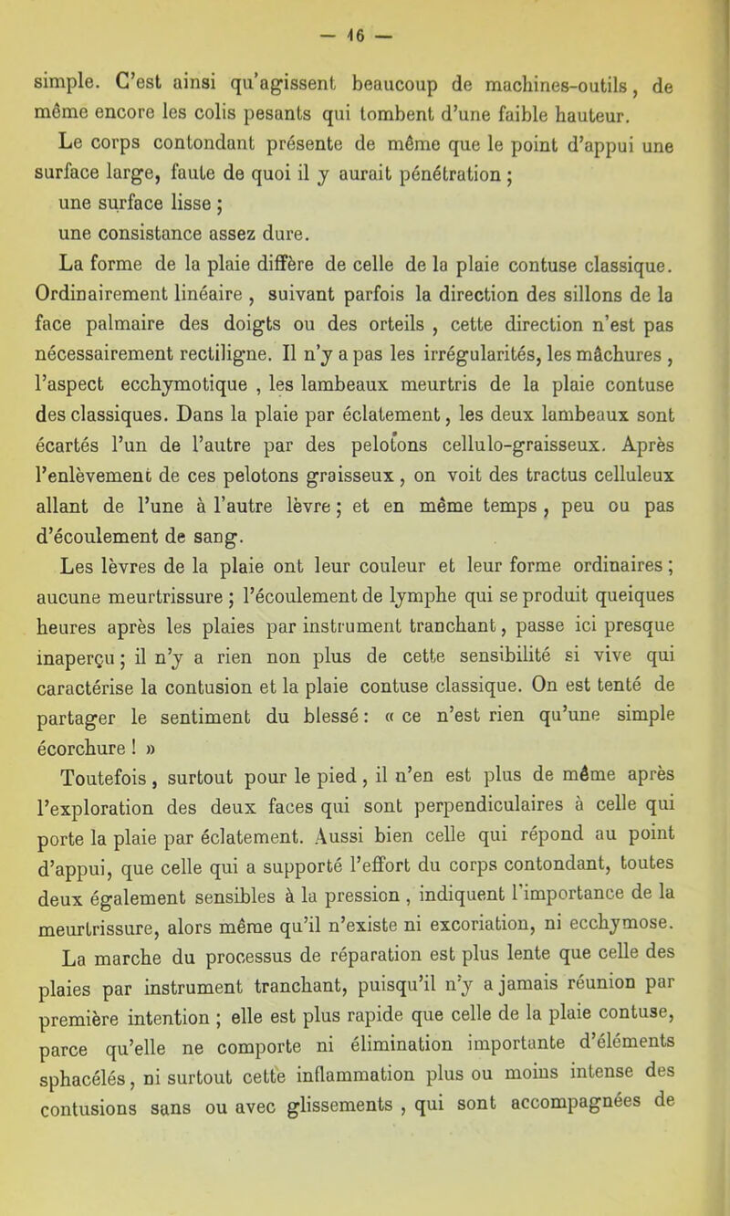 simple. C’est ainsi qu’agissent beaucoup de machines-outils, de même encore les colis pesants qui tombent d’une faible hauteur. Le corps contondant présente de même que le point d’appui une surface large, faute de quoi il j aurait pénétration ; une surface lisse ; une consistance assez dure. La forme de la plaie diffère de celle de la plaie contuse classique. Ordinairement linéaire , suivant parfois la direction des sillons de la face palmaire des doigts ou des orteils , cette direction n’est pas nécessairement rectiligne. Il n’j a pas les irrégularités, les mâchures , l’aspect ecchymotique , les lambeaux meurtris de la plaie contuse des classiques. Dans la plaie par éclatement, les deux lambeaux sont écartés l’un de l’autre par des pelotons cellulo-graisseux. Après l’enlèvement de ces pelotons graisseux, on voit des tractus celluleux allant de l’une à l’autre lèvre ; et en même temps , peu ou pas d’écoulement de sang. Les lèvres de la plaie ont leur couleur et leur forme ordinaires ; aucune meurtrissure ; l’écoulement de Ijmphe qui se produit queiques heures après les plaies par instrument tranchant, passe ici presque inaperçu ; il n’j a rien non plus de cette sensibilité si vive qui caractérise la contusion et la plaie contuse classique. On est tenté de partager le sentiment du blessé : « ce n’est rien qu’une simple écorchure ! » Toutefois , surtout pour le pied , il n’en est plus de même après l’exploration des deux faces qui sont perpendiculaires à celle qui porte la plaie par éclatement. Aussi bien celle qui répond au point d’appui, que celle qui a supporté l’eflfort du corps contondant, toutes deux également sensibles à la pression , indiquent l’importance de la meurtrissure, alors même qu’il n’existe ni excoriation, ni ecchymose. La marche du processus de réparation est plus lente que celle des plaies par instrument tranchant, puisqu’il n’y a jamais réunion par première intention ; elle est plus rapide que celle de la plaie contuse, parce qu’elle ne comporte ni élimination importante d’éléments sphacélés, ni surtout cette inflammation plus ou moins intense des contusions sans ou avec glissements , qui sont accompagnées de