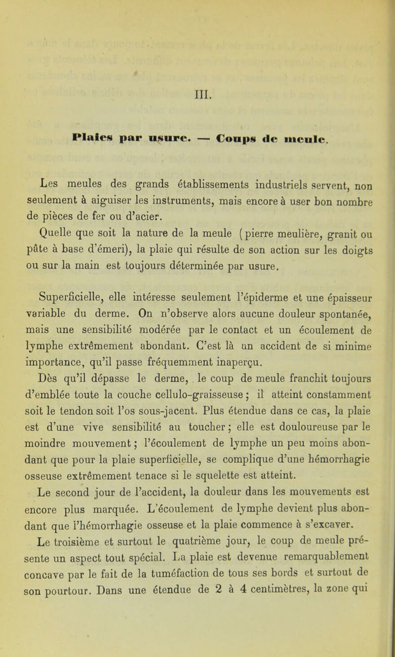 Plaies par usure. — Coups «le meule. Les meules des grands établissements industriels servent, non seulement à aiguiser les instruments, mais encore à user bon nombre de pièces de fer ou d’acier. Quelle que soit la nature de la meule ( pierre meulière, granit ou pâte à base d’émeri), la plaie qui résulte de son action sur les doigts ou sur la main est toujours déterminée par usure. Superficielle, elle intéresse seulement l’épiderme et une épaisseur variable du derme. On n’observe alors aucune douleur spontanée, mais une sensibilité modérée par le contact et un écoulement de Ijmpbe extrêmement abondant. C’est là un accident de si minime importance, qu’il passe fréquemment inaperçu. Dès qu’il dépasse le derme, le coup de meule franchit toujours d’emblée toute la couche cellulo-graisseuse ; il atteint constamment soit le tendon soit l’os sous-jacent. Plus étendue dans ce cas, la plaie est d’une vive sensibilité au toucher ; elle est douloureuse par le moindre mouvement ; l’écoulement de Ijmphe un peu moins abon- dant que pour la plaie superficielle, se complique d’une hémorrhagie osseuse extrêmement tenace si le squelette est atteint. Le second jour de l’accident, la douleur dans les mouvements est encore plus marquée. L’écoulement de Ijmphe devient plus abon- dant que l’hémorrhagie osseuse et la plaie commence à s’excaver. Le troisième et surtout le quatrième jour, le coup de meule pré- sente un aspect tout spécial. La plaie est devenue remarquablement concave par le fait de la tuméfaction de tous ses bords et surtout de son pourtour. Dans une étendue de 2 à 4 centimètres, la zone qui