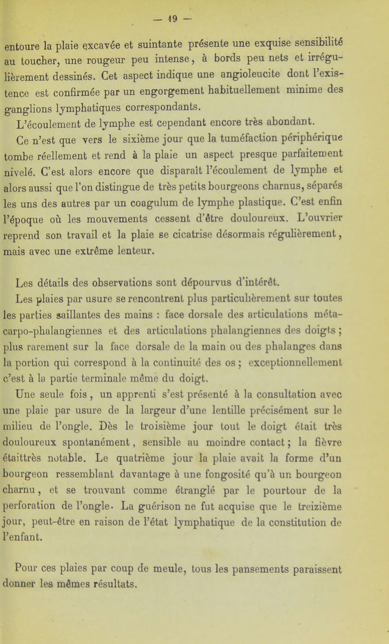 entoure la plaie excavée et suintante présente une exquise sensibilité au toucher, une rougeur peu intense, à bords peu nets et irrégu- lièrement dessinés. Cet aspect indique une angioleucite dont 1 exis- tence est confirmée par un engorgement habituellement minime des ganglions lymphatiques correspondants. L’écoulement de lymphe est cependant encore très abondant. Ce n’est que vers le sixième jour que la tuméfaction périphérique tombe réellement et rend à la plaie un aspect presque parfaitement nivelé. C’est alors encore que disparaît l’écoulement de lymphe et alors aussi que l’on distingue de très petits bourgeons charnus, séparés les uns des autres par un coagulum de lymphe plastique. C’est enfin l’époque où les mouvements cessent d’être douloureux. L’ouvrier reprend son. travail et la plaie se cicatrise désormais réguhèrement, mais avec une extrême lenteur. Les détails des observations sont dépourvus d’intérêt. Les plaies par usure se rencontrent plus particulièrement sur toutes les parties saillantes des mains : face dorsale des articulations méta- carpo-phalangiennes et des articulations phalangiennes des doigts ; plus rarement sur la face dorsale de la main ou des phalanges dans la portion qui correspond à la continuité des os ; exceptionnellement c’est à la partie terminale même du doigt. Une seule fois, un apprenti s’est présenté à la consultation avec une plaie par usure de la largeur d’une lentille précisément sur le milieu de l’ongle. Dès le troisième jour tout le doigt était très douloureux spontanément, sensible au moindre contact ; la fièvre étaittrès notable. Le quatrième jour la plaie avait la forme d’un bourgeon ressemblant davantage à une fongosité qu’à un bourgeon charnu, et se trouvant comme étranglé par le pourtour de la perforation de l’ongle. La guérison ne fut acquise que le treizième jour, peut-être en raison de l’état lymphatique de la constitution de l’enfant. Pour ces plaies par coup de meule, tous les pansements paraissent donner les mêmes résultats.