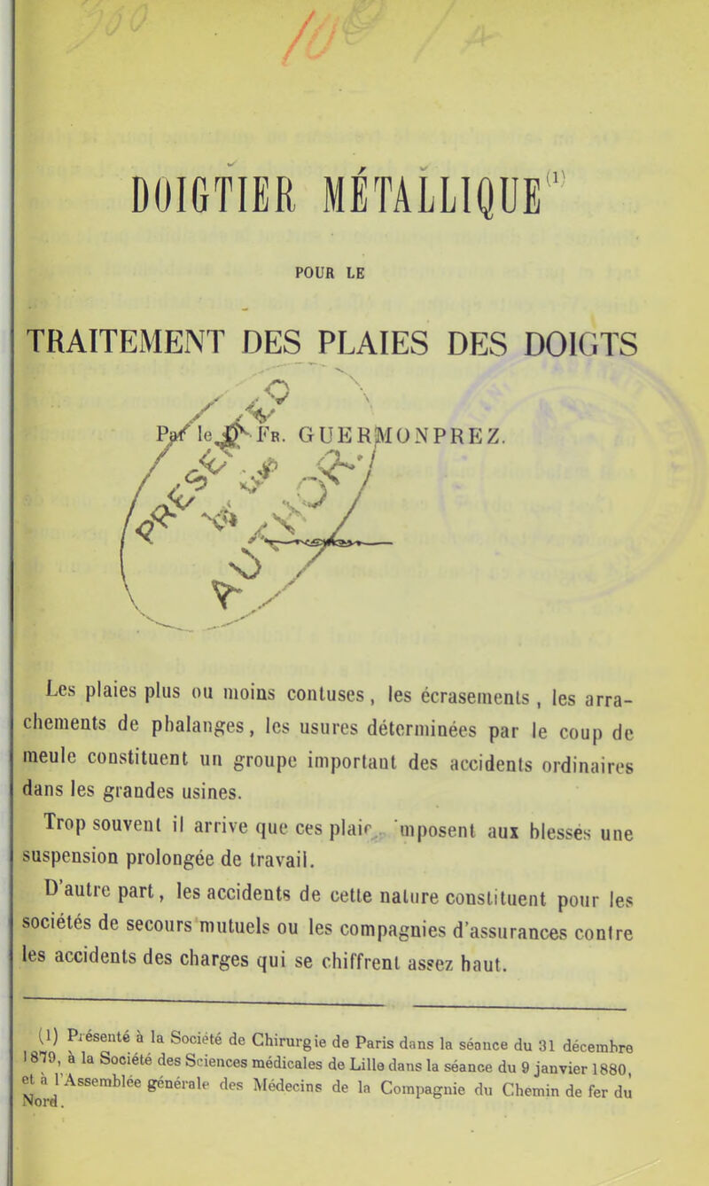 / DOIGTIËR MÉTALLIQUE'^ POUR LE TRAITEMENT DES PLAIES DES DOIGTS Les plaies plus ou moins conluses, les écraseinenls , les arra- chements de phalanges, les usures déterminées par le coup de meule constituent un groupe important des accidents ordinaires dans les grandes usines. Trop souvent il arrive que ces plair., ‘mposent aux blesses une suspension prolongée de travail. D’autre part, les accidents de cette nature constituent pour les sociétés de secours mutuels ou les compagnies d’assurances contre les accidents des charges qui se chilfrenl assez haut. (1) Présente à la Société de Chirurgie de Paris dans la séance du 31 décembre 1a la Société des Sciences médicales de Lille dans la séance du 9 janvier 1880, et à l’Assemblée générale des Médecins de la Compagnie du Chemin de fer du