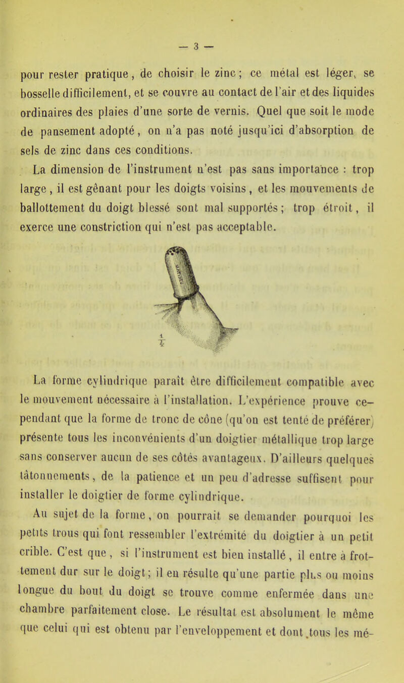 pour rester pratique, de choisir le zinc ; ce métal est léger, se bosselle difficilement, et se couvre au contact de Pair et des liquides ordinaires des plaies d’une sorte de vernis. Quel que soit le mode de pansement adopté, on u’a pas noté jusqu’ici d’absorption de sels de zinc dans ces conditions. La dimension de l’instrument u’est pas sans importance : trop large , il est gênant pour les doigts voisins , et les mouvements de ballottement du doigt blessé sont mal supportés ; trop étroit, il exerce une constriction qui n’est pas acceptable. La forme cylindrique paraît être difficilemeut compatible avec le mouvement nécessaire à l’installation. L’expérience prouve ce- pendant que la forme de tronc de cône (qu’on est tenté de préférer) présente tous les inconvénients d’un doigtier métallique trop large sans conserver aucun de ses côtés avantageux. D’ailleurs quelques tâtonnements, de la patience et un peu d’adresse suffisent pour installer le doigtier de forme cylindrique. Au sujet do la forme, on pourrait se demander pourquoi les petits trous qui font ressembler l’extrémité du doigtier à un petit crible. C’est que , si l’instrument est bien installé , il entre à frot- tement dur sur le doigt; il eu résulte qu’une partie plus ou moins longue du bout du doigt sc trouve comme enfermée dans une chambre parfaitement close. Le résultat est absolument le même que celui qui est obtenu par l’enveloppement et dont.tous les mé-