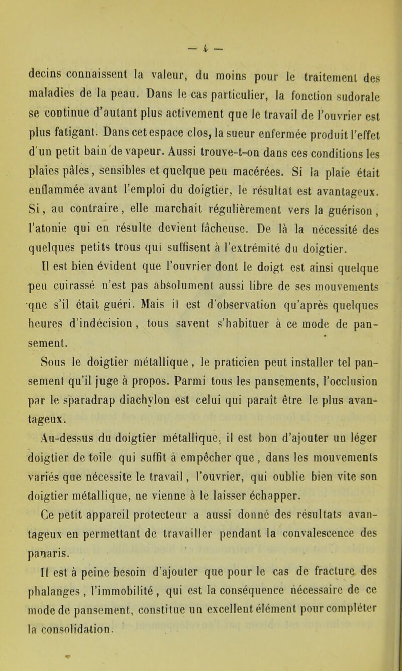 decins connaissent la valeur, du moins pour le traitement des maladies de la peau. Dans le cas particulier, la fonction sudorale se continue d’autant plus activement que le travail de l’ouvrier est plus fatigant. Danscetcspace clos, la sueur enfermée produit l’effet d'un petit bain'de vapeur. Aussi trouve-t-on dans ces conditions les plaies pâles, sensibles et quelque peu macérées. Si la plaie était eudammée avant l’emploi du doigtier, le résultat est avantageux. Si, au contraire, elle marchait régulièrement vers la guérison, l’atonie qui eu résulte devient lâcheuse. De là la nécessité des quelques petits trous qui suflisent à l’extrémité du doigtier. Il est bien évident que l’ouvrier dont le doigt est ainsi quelque peu cuirassé n’est pas absolument aussi libre de ses mouvements •qnc s’il était guéri. Mais il est d’observation qu’après quelques heures d’indécision, tous savent s’habituer à ce mode de pan- sement. Sous le doigtier métallique, le praticien peut installer tel pan- sement qu’il juge à propos. Parmi tous les pansements, l’occlusion par le sparadrap diachylon est celui qui paraît être le plus avan- tageux. Au-dessus du doigtier métallique, il est bon d’ajouter un léger doigtier de toile qui suffit à empêcher que , dans les mouvements variés que nécessite le travail, l’ouvrier, qui oublie bien vite son doigtier métallique, ne vienne à le laisser échapper. Ce petit appareil protecteur a aussi donné des résultats avan- tageux en permettant de travailler pendant la convalescence des panaris. Il est à peine besoin d’ajouter que pour le cas de fracture des phalanges, l’immobilité, qui est la conséquence nécessaire de ce mode de pansement, constitue un excellent élément pour compléter la consolidation.