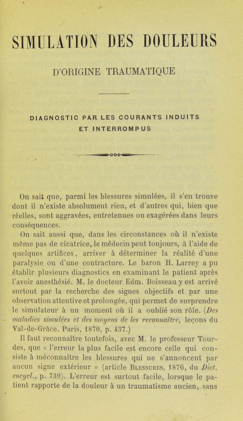 SIMULATION DES DOULEURS D’ORIGINE TRAUMATIQUE DIAGNOSTIC PAR LES COURANTS INDUITS ET INTERROMPUS On sait que, parmi les blessures simulées, il s’en trouve dont il n’existe absolument rien, et d’autres qui, bien que réelles, sont aggravées, entretenues ou exagérées dans leurs conséquences. On sait , aussi que, dans les circonstances où il n’existe même pas de cicatrice, le médecin peut toujours, l’aide de quelques artifices, arriver à déterminer la réalité d’une paralysie ou d’une contracture. Le baron H. Larrey a pu établir plusieurs diagnostics en examinant le patient après l’avoir anesthésié. M. le docteur Edm. Boisseau y est arrivé surtout par la recherche des signes objectifs et par une observation attentive et prolongée, qui permet de surprendre le simulateur à un moment où il a oublié son rôle. [Dea maladies smnilées et des moyens de les t'econtmlly'e, leçons du Val-de-Grâce. Paris, 1870, p. -437.) 11 faut reconnaître toutefois, avec M. le professeur Tour- des, que « l’erreur la plus facile est encore celle qui con- siste c\ méconnaître les blessures qui ne s’annoncent par aucun signe extérieur » (article Blessures, 1876, du I)ict. encycL, p. 739). L’erreur est surtout facile, lorsque le pa- tient rapporte de la douleur à un traumatisme ancien, sans