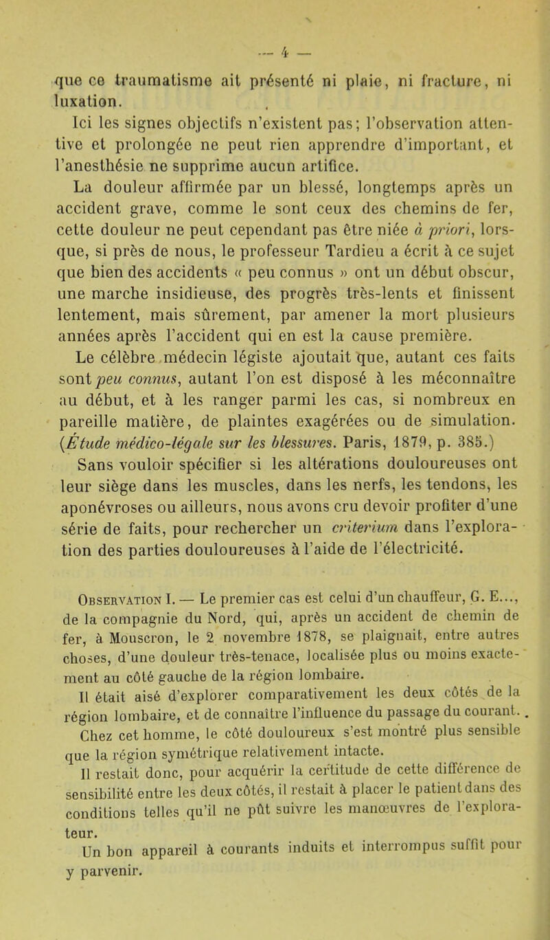 /J. _ que ce traumatisme ait présenté ni plaie, ni fracture, ni luxation. Ici les signes objectifs n’existent pas; l’observation atten- tive et prolongée ne peut rien apprendre d’important, et l’anesthésie ne supprime aucun artifice. La douleur affirmée par un blessé, longtemps après un accident grave, comme le sont ceux des chemins de fer, cette douleur ne peut cependant pas être niée à priori, lors- que, si près de nous, le professeur Tardieu a écrit à ce sujet que bien des accidents « peu connus » ont un début obscur, une marche insidieuse, des progrès très-lents et finissent lentement, mais sûrement, par amener la mort plusieurs années après l’accident qui en est la cause première. Le célèbre.médecin légiste ajoutait que, autant ces faits sont jaew connus, autant l’on est disposé à les méconnaître au début, et à les ranger parmi les cas, si nombreux en pareille matière, de plaintes exagérées ou de simulation. {Étude médico-légale sur les blessures. Paris, 1879, p. 385.) Sans vouloir spécifier si les altérations douloureuses ont leur siège dans les muscles, dans les nerfs, les tendons, les aponévroses ou ailleurs, nous avons cru devoir profiter d’une série de faits, pour rechercher un critérium dans l’explora- tion des parties douloureuses à l’aide de l’électricité. Observation I. — Le premier cas est celui d’un chauffeur, G. E..., de la compagnie du Nord, qui, après un accident de chemin de fer, à Monscron, le 2 novembre 1878, se plaignait, entre autres choses, d’une douleur très-tenace, localisée plus ou moins exacte- ment au côté gauche de la région lombaire. Il était aisé d’explorer comparativement les deux côtés de la région lombaire, et de connaître l’influence du passage du courant. Chez cet homme, le côté douloureux s’est montré plus sensible que la région symétrique relativement intacte. Il restait donc, pour acquérir la certitude de cette différence de sensibilité entre les deux côtés, il restait à placer le patient dans des conditions telles qu’il ne pût suivre les manœuvres de l’explora- teur. Un bon appareil à courants induits et interrompus suffit pour y parvenir.