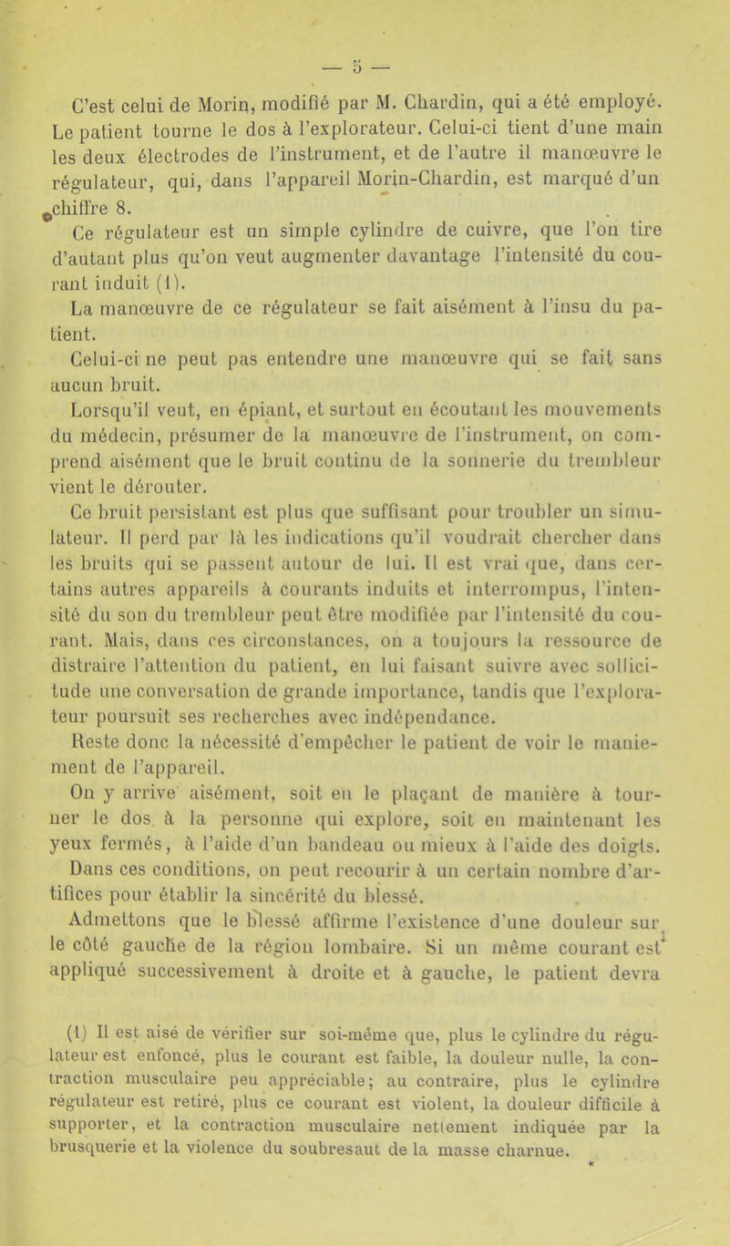 O C’est celui de Morin, modifié par M. Cliardin, qui a été employé. Le patient tourne le dos à l’explorateur. Celui-ci tient d’une main les deux électrodes de l’instrument, et de l’autre il manœuvre le régulateur, qui, dans l’appareil Morin-Chardin, est marqué d’un ^chifire 8. Ce régulateur est un simple cylindre de cuivre, que l’on tire d’autant plus qu’on veut augmenter davantage l’intensité du cou- rant induit (1). La manœuvre de ce régulateur se fait aisément à l’insu du pa- tient. Celui-ci ne peut pas entendre une manœuvre qui se fait sans aucun bruit. Lorsqu’il veut, en épiant, et surtout en écoutant les mouvements du médecin, présumer de la manœuvre de l’instrument, on com- prend aisément que le bruit continu de la sonnerie du trembleur vient le dérouter. Ce bruit persistant est plus que suffisant pour troubler un simu- lateur. Il perd par là les indications qu’il voudrait cbercber dans les bruits qui se passent autour de lui. 11 est vrai (|ue, dans cer- tains autres appareils à courants induits et interrompus, l’inten- sité du son du trembleur peut être modifiée par l’inten.sité du cou- rant. Mais, dans ces circonstances, on a tou jours la ressource de distraire l’attention du patient, en lui faisant suivre avec sollici- tude une conversation de grande importance, tandis que rcx[»lora- teur poursuit ses recberebes avec indépendance. Reste donc la nécessité d’empécber le patient de voir le manie- ment de l’appareil. On y arrive aisément, soit en le plaçant de manière à tour- ner le dos à la personne qui explore, soit en maintenant les yeux fermés, à l’aide d’un bandeau ou mieux à l’aide des doigls. Dans ces conditions, on peut recourir à un certain nombre d’ar- tifices pour établir la sincérité du blessé. Admettons que le lilessé affirme l’existence d’une douleur sui\ le côté gauche de la région lombaire. Si un même courant est^ appliqué successivement à droite et à gauche, le patient devra (l) Il est aisé de vérifier sur soi-méme que, plus le cylindre du régu- lateur est entoncé, plus le courant est faible, la douleur nulle, la con- traction musculaire peu appréciable; au contraire, plus le cylindre régulateur est retiré, plus ce courant est violent, la douleur difficile à supporter, et la contraction musculaire nettement indiquée par la brusquerie et la violence du soubresaut de la masse charnue.