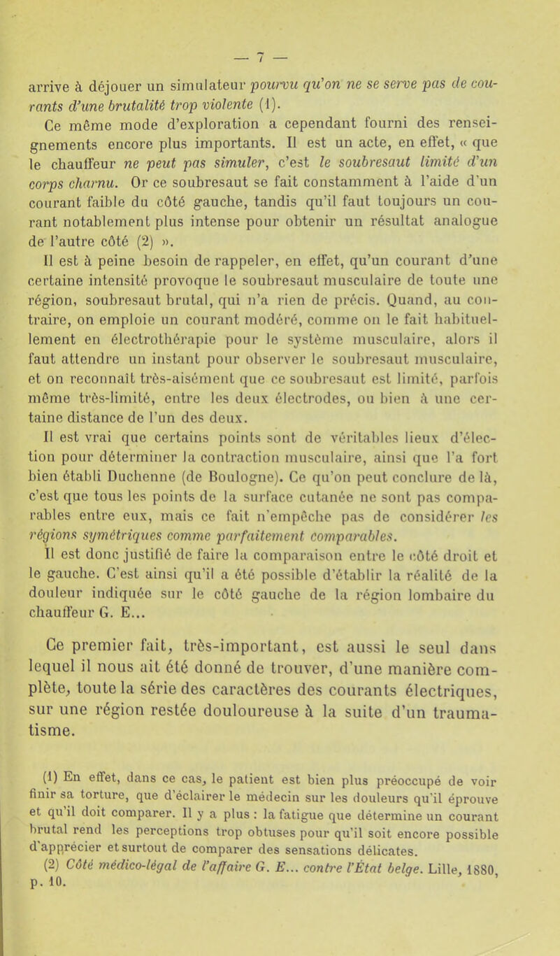 / arrive à déjouer un simulateur poimu qu'on ne se serve pas de cou- rants d’une brutalité trop violente (1). Ce même mode d’exploration a cependant fourni des rensei- gnements encore plus importants. Il est un acte, en effet, « que le cliaulfeur ne peut pas simuler, c’est le soubresaut limité d'un corps charnu. Or ce soubresaut se fait constamment à l’aide d'un courant faible du côté gauche, tandis qu’il faut toujours un cou- rant notablement plus intense pour obtenir un résultat analogue de l’autre côté (2) ». Il est à peine besoin de rappeler, en effet, qu’un courant d’une certaine intensité provoque le soubresaut musculaire de toute une région, soubresaut brutal, qui n’a rien de précis. Quand, au con- traire, on emploie un courant modéré, comme on le fait habituel- lement en électrothérapie pour le système musculaire, alors il faut attendre un instant pour observer le soubresaut musculaire, et on reconnaît très-aisément que ce soubresaut est limité, parfois môme très-limité, entre les deux électrodes, ou bien une cer- taine distance de l’un des deux. Il est vrai que certains points sont de véritables lieux d’élec- tion pour déterminer la contraction musculaire, ainsi que l’a fort bien établi Duchenne (de Boulogne). Ce qu’on peut conclure de là, c’est que tous les points de la surface cutanée ne sont pas compa- rables entre eux, mais ce fait n’empôchc pas de considérer les régions symétriques comme parfaitement comparables. Il est donc justifié de faire la comparaison entre le côté droit et le gauche. C’est ainsi qu’il a été possible d’établir la réalité de la douleur indiquée sur le côté gauche de la région lombaire du chauff’eur G. E... Ce premier fait, très-important, est aussi le seul dans lequel il nous ait été donné de trouver, d’une manière com- plète, toute la série des caractères des courants électriques, sur une région restée douloureuse à la suite d’un trauma- tisme. (1) En effet, dans ce cas, le patient est bien plus préoccupé de voir finir sa torture, que d’éclairer le médecin sur les douleurs qu’il éprouve et qu il doit comparer. 11 y a plus : la fatigue que détermine un courant brutal rend les perceptions trop obtuses pour qu’il soit encore possible d’apprécier et surtout de comparer des sensations délicates. (2) Côté médico-légal de l’affaire G. E... conh'e l’État belge. Lille, 1880 p. 10.