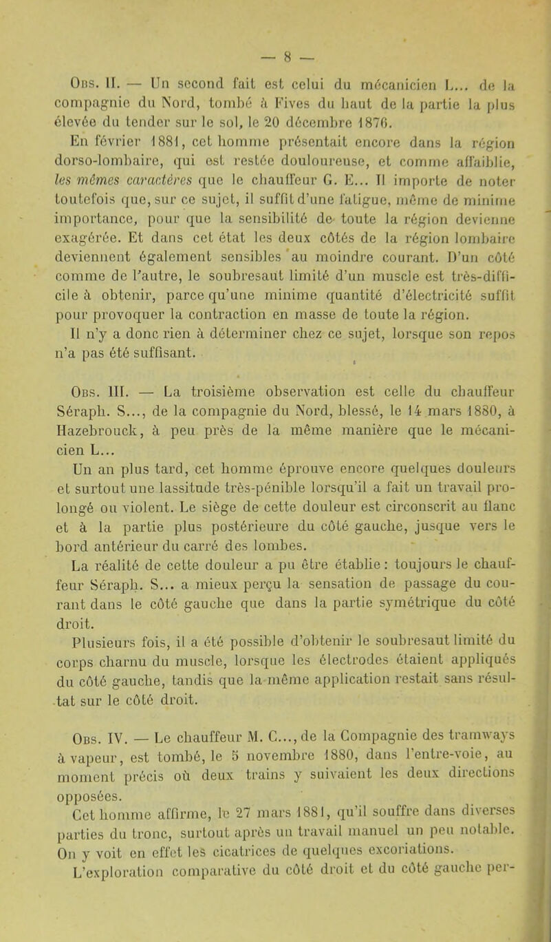 0ns. H. — Un second fait est celui du mécanicien L... de la compagnie du Nord, tombé î'i Fives du haut de la partie la jjIus élevée du tendcr sur le sol, le 20 décembre 1870. En févriei’ 1881, cet homme présentait encore dans la région dorso-lombaire, qui est restée douloureuse, et comme affaiblie, les mômes carac.téres que le chauffeur G. E... Il importe de noter toutefois que, sur ce sujet, il suffit d’une fatigue, même de minime importance, pour que la sensibilité de- toute la région devienne exagérée. Et dans cet état les deux côtés de la région lombaire deviennent également sensibles 'au moindre courant. D’un côté comme de Fautre, le soubresaut limité d’un muscle est très-diffi- cile à obtenir, parce qu’une minime quantité d’électricité suffit pour provoquer la contraction en masse de toute la région. Il n’y a donc rien à déterminer chez ce sujet, lorsque son repos n’a pas été suffisant. Obs. III. — La troisième observation est celle du chauffeur Sérapli. S..., de la compagnie du Nord, blessé, le 14 mars 1880, à Hazebrouck, à peu près de la même manière que le mécani- cien L... Un an plus tard, cet homme éprouve encore quelques douleurs et surtout une lassitude très-pénible lorsqu’il a fait un travail pro- longé ou violent. Le siège de cette douleur est circonscrit au flanc et à la partie plus postérieure du côté gauche, jusque vers le hord antérieur du carré des lomhes. La l'éalité de cette douleur a pu être établie : toujours le chauf- feur Séraph. S... a mieux perçu la sensation de passage du cou- rant dans le côté gauche que dans la partie symétrique du côté droit. Plusieurs fois, il a été possible d’obtenir le soubresaut limité du corps charnu du muscle, lorsque les électrodes étaient appliqués du côté gauche, tandis que la môme application restait sans résul- tat sur le côté droit. Obs. IV. — Le chauffeur M. C..., de la Compagnie des tramways à vapeur, est tombé, le 5 novembre 1880, dans 1 entre-voie, au moment précis où deux trains y suivaient les deux directions opposées. Cet homme affirme, le 27 mars 1881, qu’il souffre dans diverses parties du tronc, surtout après un travail manuel un peu notable. On y voit en effet les cicatrices de quelques excoriations. L’exploration comparative du côté droit et du côté gauche per-