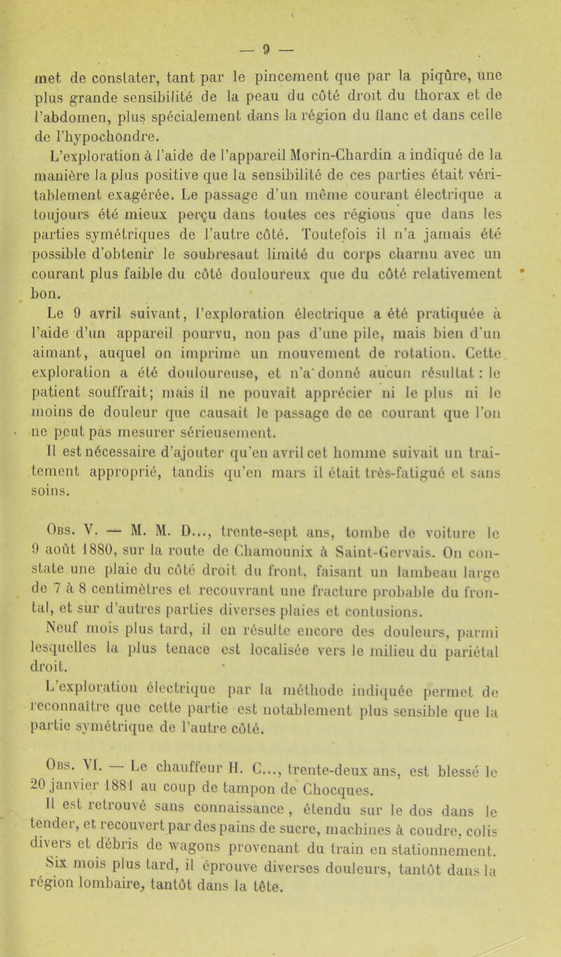 met de constater, tant par le pincement que par la piqûre, une plus grande sensibilité de la peau du côté droit du thorax et de l’abdomen, plus spécialement dans la région du liane et dans celle de riiypochondre. L’exploration à l’aide de l’appareil Morin-Chardin a indiqué de la manière lapins positive que la sensibilité de ces parties était véri- tablement exagérée. Le passage d’un même courant électrique a toujours été mieux perçu dans toutes ces régions que dans les parties symétriques de l’autre côté. Toutefois il n’a jamais été possible d'obtenir le soubresaut limité du corps charnu avec un courant plus faible du côté douloureux que du côté relativement bon. Le 9 avril suivant, l’exploration électrique a été pratiquée à l’aide d’un appareil pourvu, non pas d’une pile, mais bien d'un aimant, auquel on imprime un mouvement de rotation. Cette exploration a été douloureuse, et n’a donné aucun résultat : le patient souffrait; mais il ne pouvait apprécier ni le plus ni le moins de douleur que causait le jiassage de ce courant que l’on no peut pas mesurer sérieusement. 11 est nécessaire d’ajouter qu'en avril cet homme suivait un trai- tement approprié, tandis qu’en mars il était très-fatigué et sans soins. Obs. V. — M. M. D..., trente-sept ans, tombe de voiture le 9 août 1880, sur la route de Chamounix à Saint-Cervais. On con- state une plaie du côté droit du front, faisant un lambeau large de 7 à 8 centimètres et recouvrant une fracture probable du fron- tal, et sur d’autres parties diverses plaies et contusions. Neuf mois plus tard, il en résulte encore des douleurs, parmi lesquelles la plus tenace est localisée vers le milieu du pariétal droit. L exploration électrique par la méthode indiquée permet de icconnaîti'e que cette partie est notablement plus sensible que la partie symétrique de l’autre côté. Obs. VI. Le chauffeur 11. C..., Irente-deux ans, est hlessé le 20 janvier 1881 au coup de tampon de Chocques. 11 est retrouvé sans connaissance , étendu sur le dos dans le tender, et recouvert par des pains de sucre, machines à coudre, colis divers et débris de wagons provenant du train en stationnement. Six mois plus tard, il éprouve diverses douleurs, tantôt dans la région lombaire, tantôt dans la tête.