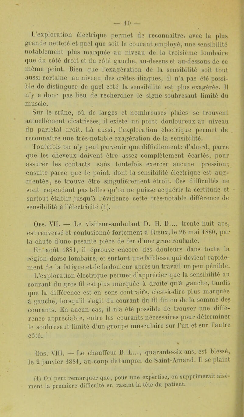 L’exploration électrique permet de reconnaître, avec la plus grande netteté et rpiel que soit le courant employé, une sensibilité notablement |)lus marquée au niveau de la troisième lombaire que du cOté droit et du côté gauche, au-dessus et au-dessous de ce môme point. Hicn que l’exagération de la sensibilité soit tout aussi certaine au niveau des crôtes iliaques, il n’a pas été possi- ble de distinguer de quel côté la sensibilité est plus exagérée. Il n’y a donc pas lieu de rechercher le signe soubresaut limité du muscle. Sur le crâne, où de larges et nombreuses plaies se trouvent actuellement cicatrisées, il existe un point douloureux au niveau du pariétal droit. Là aussi, l’exploration électrique permet de reconnaître une très-notable exagération de la sensibilité. Toutefois on n’y peut parvenir que difficilement: d’abord, parce que les cheveux doivent être assez complètement écartés, pour assurer les contacts sans toutefois exercer aucune pression ; ensuite parce que le point, dont la sensibilité électrique est aug- mentée, se trouve être singulièrement étroit. Ces difficultés ne sont cependant pas telles qu’on ne puisse acquérir la certitude et surtout établir jusqu’à l’évidence cette très-notable différence de sensibilité à l’électricité (1). Obs. vil — Le visiteur-ambulant D. H. D..., trente-huit ans, est renversé et contusionné fortement à Rœux, le 26 mai 1880, par la chute d’une pesante pièce de fer d’une grue roulante. En'août 1881, il éprouve encore des douleurs dans toute la région dorso-lombaire, et surtout une faiblesse qui devient rapide- ment de la fatigue et de la douleur après un travail un peu pénible. L’exploration électrique permet d’apprécier que la sensibilité au courant du gros fil est plus marquée à droite qu’à gauche, tandis que la différence est en sens contraire, c’est-à-dire plus marquée à gauche, lorsqu’il s’agit du courant du fil fin ou de la somme des courants. En aucun cas, il n’a été possible de trouver une diffé- l'cnce appréciable, entre les courants nécessaires pour déterminer le soubresaut limité d’un groupe musculaire sur l’un et sur l’autre côté. Obs. Vlll. — Le chauffeur D.L..., quarante-six ans, est blessé, le 2 janvier 1881, au coup de tampon de Saint-Amand. Il se plaint (1) On peut remarquer que, pour une expertise, on supprimerait aisé- ment la première difficulté en rasant la tête du patient.