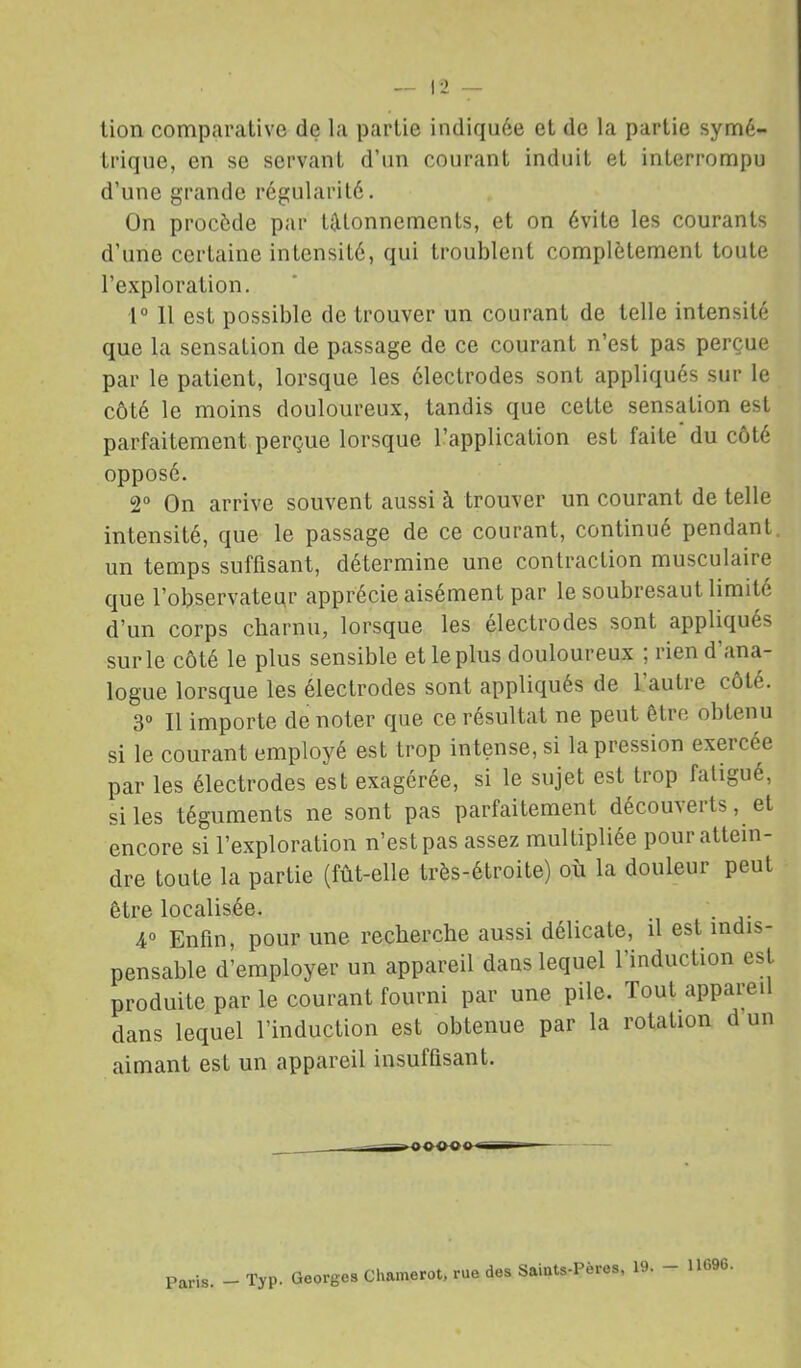 lion comparative de la partie indiquée et de la partie symé- trique, en se servant d’un courant induit et interrompu d’une grande régularité. On procède par étonnements, et on évite les courants d’une certaine intensité, qui troublent complètement toute l’exploration. 1“ 11 est possible de trouver un courant de telle intensité que la sensation de passage de ce courant n’est pas perçue par le patient, lorsque les électrodes sont appliqués sur le côté le moins douloureux, tandis que cette sensation est parfaitement perçue lorsque l’application est faite du côté opposé. 2° On arrive souvent aussi à trouver un courant de telle intensité, que le passage de ce courant, continué pendant, un temps suffisant, détermine une contraction musculaire que l’observateur apprécie aisément par le soubresaut limité d’un corps charnu, lorsque les électrodes sont appliqués sur le côté le plus sensible et le plus douloureux ; rien d’ana- logue lorsque les électrodes sont appliqués de 1 autre côté. 3“ 11 importe de noter que ce résultat ne peut être obtenu si le courant employé est trop intense, si la pression exercée par les électrodes est exagérée, si le sujet est trop fatigué, si les téguments ne sont pas parfaitement découverts, et encore si l’exploration n’est pas assez multipliée pour attein- dre toute la partie (fût-elle très-étroite) où la douleur peut être localisée. ... • • j- 4° Enfin, pour une recherche aussi délicate, il est indis- pensable d’employer un appareil dans lequel l’induction est produite par le courant fourni par une pile. Tout appareil dans lequel l’induction est obtenue par la rotation d un aimant est un appareil insuffisant. Paris. — Typ. Georges Chamerot, rue des Saints-Pères, 19. — 11696.