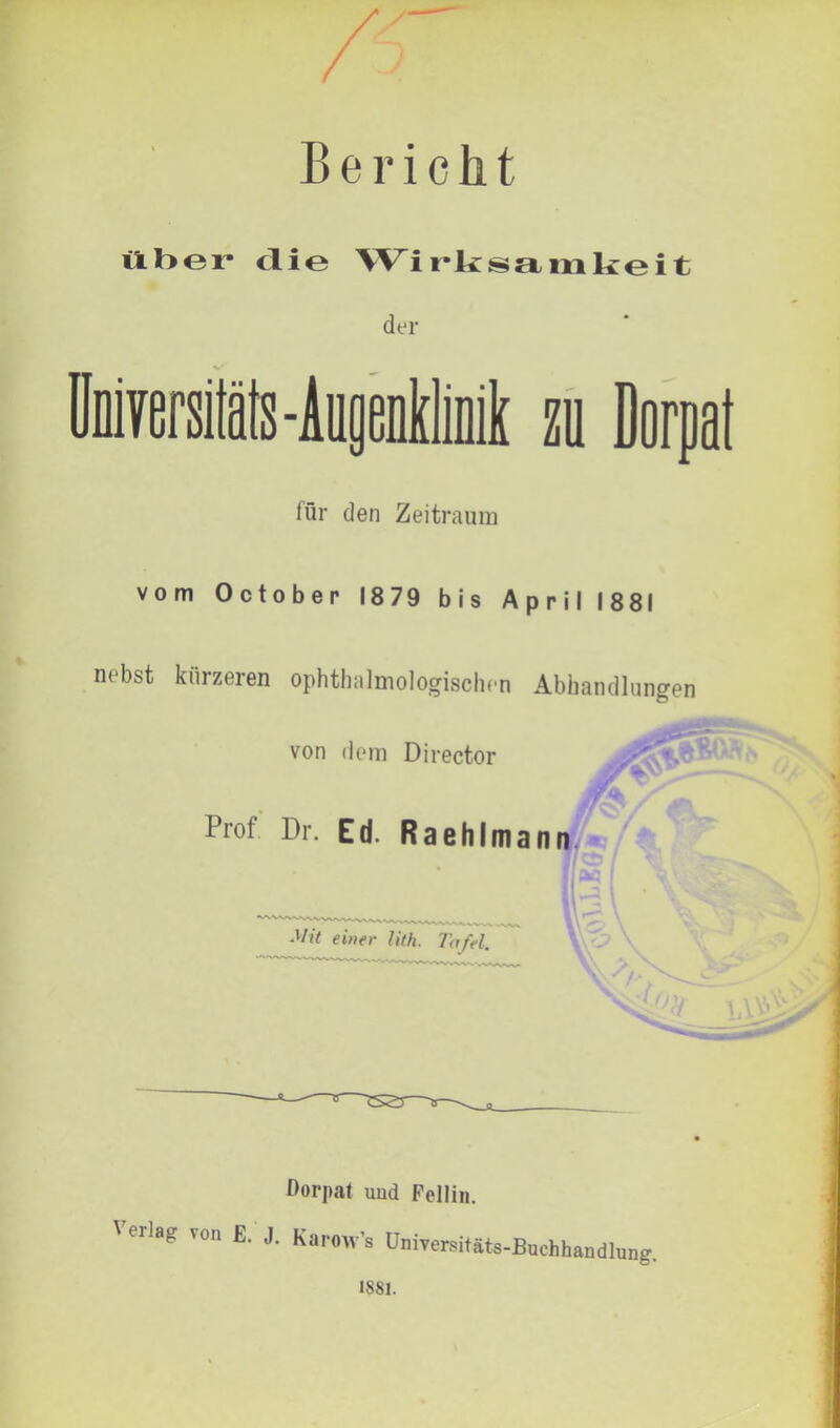 Bericht über die Wirksamkeit der für den Zeitraum vom October 1879 bis April 1881 nebst kürzeren ophthalmologischen Abhandlungen von dem Director Prol Dr. Ed. Raehlmann Mit einer Uth. Tafel \ '7- ' Dorpat uud Fellin. Verlag von E. j. Karow ’s Universitäts-Buchhandlung. 1881.