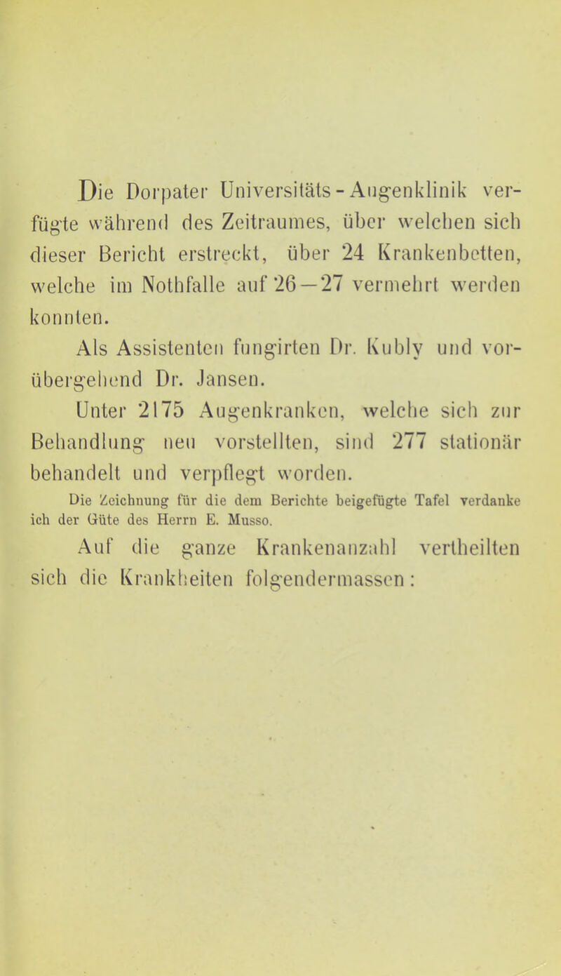 Die Dorpater Universitäts - Augenklinik ver- fügte während des Zeitraumes, über welchen sich dieser Bericht erstreckt, über 24 Krankenbetten, welche im Nothfalle auf 26 —27 vermehrt werden konnten. Als Assistenten fungirten Dr. Kublv und vor- übergehend Dr. Jansen. Unter 2175 Augenkranken, welche sich zur Behandlung neu vorstellten, sind 277 stationär behandelt und verpflegt worden. Die Zeichnung für die dem Berichte beigefugte Tafel verdanke ich der Güte des Herrn E. Musso. Auf die ganze Krankenanzahl vertheilten sich die Krankheiten folgendermassen:
