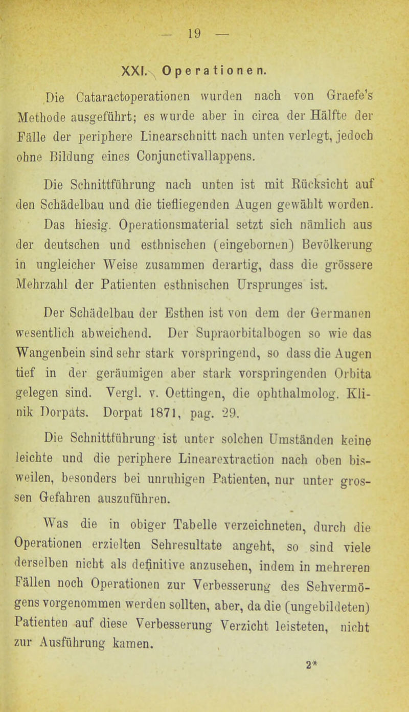 XXI. Operationen. Die Cataractoperationen wurden nach von Graefe’s Methode ausgeführt; es wurde aber in circa der Hälfte der Fälle der periphere Linearschnitt nach unten verlegt, jedoch ohne Bildung eines Conjunctivallappens. Die Schnittführung nach unten ist mit Rücksicht auf den Schädelbau und die tiefliegenden Augen gewählt worden. Das hiesig. Operationsmaterial setzt sich nämlich aus der deutschen und esthnischen (eingebornen) Bevölkerung in ungleicher Weise zusammen derartig, dass die grössere Mehrzahl der Patienten esthnischen Ursprunges ist. Der Schädelbau der Esthen ist von dem der Germanen wesentlich abweichend. Der Supraorbitalbogen so wie das Wangenbein sind sehr stark vorspringend, so dass die Augen tief in der geräumigen aber stark vorspringenden Orbita gelegen sind. Vergl. v. Oettingen, die ophthalmolog. Kli- nik Dorpats. Dorpat 1871, pag. *29. Die Schnittführung ist unter solchen Umständen keine leichte und die periphere Linearextraction nach oben bis- weilen, besonders bei unruhigen Patienten, nur unter gros- sen Gefahren auszuführen. Was die in obiger Tabelle verzeichneten, durch die Operationen erzielten Sehresultate angeht, so sind viele derselben nicht als definitive anzusehen, indem in mehreren Fällen noch Operationen zur Verbesserung des Sehvermö- gens vorgenommen werden sollten, aber, da die (ungebildeten) Patienten auf diese Verbesserung Verzicht leisteten, nicht zur Ausführung kamen. 2*