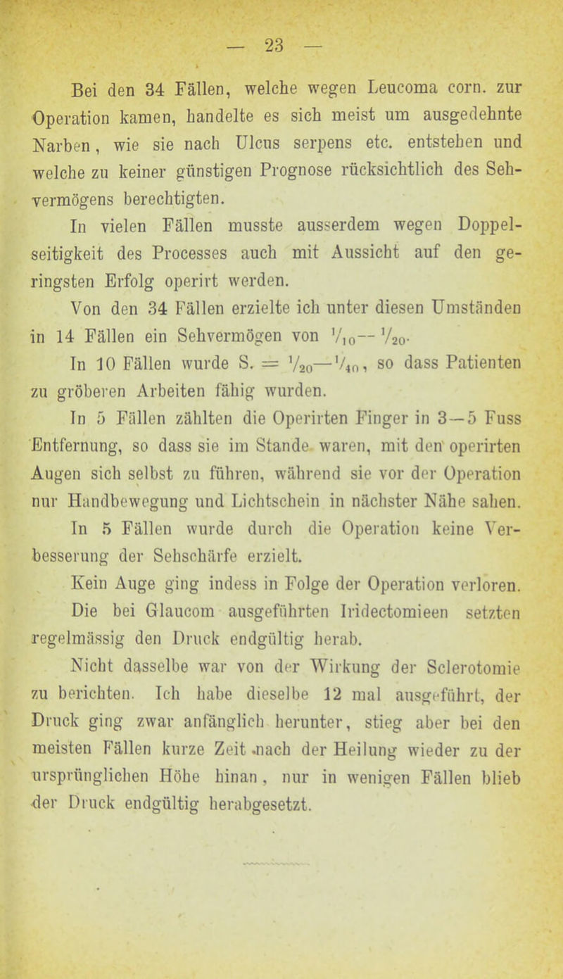 Bei den 34 Fällen, welche wegen Leucoma corn. zur Operation kamen, handelte es sich meist um ausgedehnte Narben, wie sie nach Ulcus serpens etc. entstehen und welche zu keiner günstigen Prognose rücksichtlich des Seh- vermögens berechtigten. In vielen Fällen musste ausserdem wegen Doppel- seitigkeit des Processes auch mit Aussicht auf den ge- ringsten Erfolg operirt werden. Von den 34 Fällen erzielte ich unter diesen Umständen in 14 Fällen ein Sehvermögen von V10— V20. ln 10 Fällen wurde S. = V20—V4f>, so dass Patienten zu gröberen Arbeiten fähig wurden. Tn 5 Fällen zählten die Operirten Finger in 3 — 5 Fuss Entfernung, so dass sie im Stande, waren, mit den operirten Augen sich selbst zu führen, während sie vor der Operation nur Handbewegung und Lichtschein in nächster Nähe sahen. In 5 Fällen wurde durch die Operation keine Ver- besserung der Sehschärfe erzielt. Kein Auge ging indess in Folge der Operation verloren. Die bei Glaucom ausgeführten Iridectomieen setzten regelmässig den Druck endgültig herab. Nicht dasselbe war von der Wirkung der Sclerotomie zu berichten. Ich habe dieselbe 12 mal ausgeführt, der Druck ging zwar anfänglich herunter, stieg aber bei den meisten Fällen kurze Zeit .nach der Heilung wieder zu der ursprünglichen Höhe hinan , nur in wenigen Fällen blieb der Druck endgültig herabgesetzt.