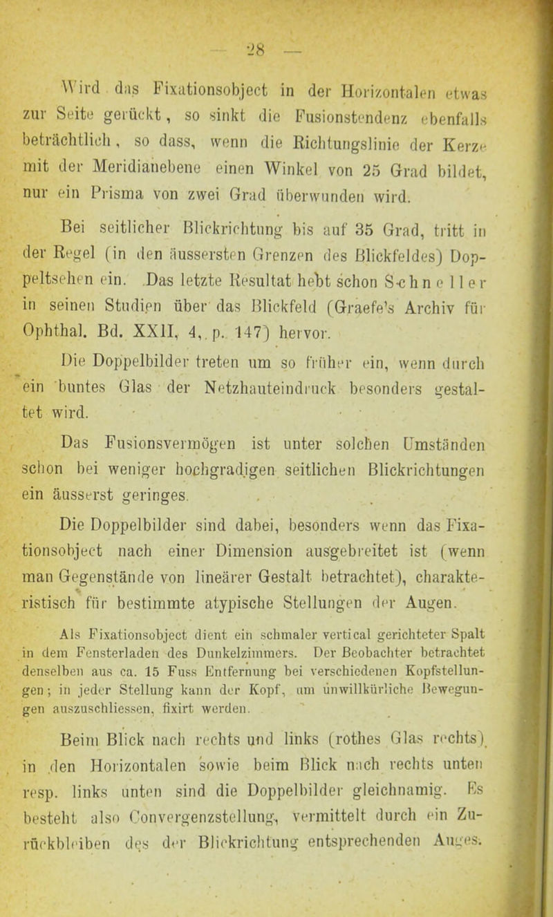 Wird das Fixationsobject in der Horizontalen etwas zur Seite gerückt, so sinkt die Fusionstendenz ebenfalls beträchtlich, so dass, wenn die Richtungslinie der Kerze mit der Meridianebene einen Winkel von 25 Grad bildet, nur ein Prisma von zwei Grad überwunden wird. Bei seitlicher Blickrichtung bis auf 35 Grad, tritt in der Regel (in den äussersten Grenzen des Blickfeldes) Dop- peltsehen ein. Das letzte Resultat hebt schon S-c h n e 11 e r in seinen Studien über das Blickfeld (Graefe’s Archiv für Ophthal. Bd. XXII, 4,.p. 147) hervor. Die Doppelbilder treten um so früher ein, wenn durch ein buntes Glas der Netzhauteindruck besonders gestal- tet wird. Das Fusionsvermögen ist unter solchen Umständen schon bei weniger hochgradigen seitlichen Blickrichtungen ein äusserst geringes. Die Doppelbilder sind dabei, besonders wenn das Fixa- tionsobject nach einer Dimension ausgebreitet ist (wenn man Gegenstände von linearer Gestalt betrachtet), charakte- % * ristisch für bestimmte atypische Stellungen der Augen. Als Fixationsobject dient ein schmaler vertical gerichteter Spalt in dem Fensterladen des Dunkelzimmers. Der Beobachter betrachtet denselben aus ca. 15 Fuss Fntfernung bei verschiedenen Kopfstellun- gen ; in jeder Stellung kann der Kopf, am unwillkürliche Bewegun- gen auszuschliessen. fixirt. werden. Beim Blick nach rechts und links (rothes Glas rechts), in .den Horizontalen sowie beim Blick nach rechts unten resp. links unten sind die Doppelbilder gleichnamig. Rs besteht also Convergenzstellung, vermittelt durch ein Zu- rückbleiben des der Blickrichtung entsprechenden Auges.