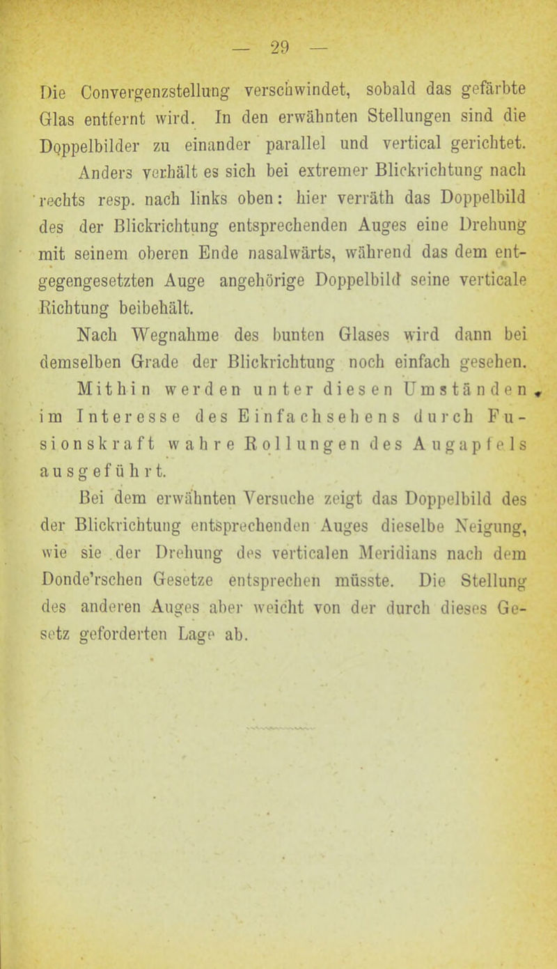 Die Convergenzstellung verschwindet, sobald das gefärbte Glas entfernt wird. In den erwähnten Stellungen sind die Doppelbilder zu einander parallel und vertical gerichtet. Anders verhält es sich bei extremer Blickrichtung nach rechts resp. nach links oben: liier verräth das Doppelbild des der Blickrichtung entsprechenden Auges eine Drehung mit seinem oberen Ende nasalwärts, während das dem ent- gegengesetzten Auge angehörige Doppelbild seine verticale Richtung beibehält. Nach Wegnahme des bunten Glases wird dann bei demselben Grade der Blickrichtung noch einfach gesehen. Mithin werden unter diesen Umständen» im Interesse des Einfachsehens durch Fu- sionskraft wahre Rollungen des Augapfels ausgeführt. Bei dem erwähnten Versuche zeigt das Doppelbild des der Blickrichtung entsprechenden Auges dieselbe Neigung, wie sie der Drehung des verticalen Meridians nach dem Donde’rschen Gesetze entsprechen müsste. Die Stellung des anderen Auges aber weicht von der durch dieses Ge- setz geforderten Lage ab.