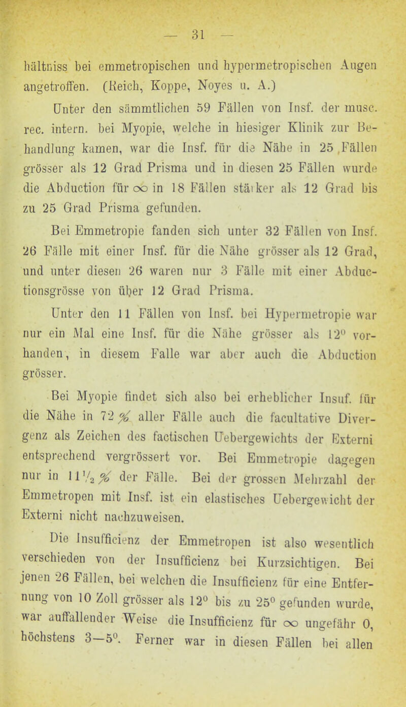 hältniss bei emmetropischen und hypermetropischen Augen angetroffen. (Reich, Koppe, Noyes u. A.) Unter den sämmtlichen 59 Fällen von Insf. der musc. rec. intern, bei Myopie, welche in hiesiger Klinik zur Be- handlung kamen, war die Insf. für die Nähe in 25 .Fällen grösser als 12 Grad Prisma und in diesen 25 Fällen wurde die Abduction für ob in 18 Fällen stärker als 12 Grad bis zu 25 Grad Prisma gefunden. Bei Emmetropie fanden sich unter 32 Fällen von Insf. 26 Fälle mit einer Insf. für die Nähe grösser als 12 Grad, und unter diesen 26 waren nur 3 Fälle mit einer Abduc- tionsgrösse von über 12 Grad Prisma. Unter den 11 Fällen von Insf. bei Hypermetropie war nur ein Mal eine Insf. für die Nähe grösser als 12° vor- handen, in diesem Falle war aber auch die Abduction grösser. Bei Myopie findet sich also bei erheblicher Insuf. für die Nähe in 72 aller Fälle auch die facultative Diver- genz als Zeichen des factischen Uebergewichts der Externi entsprechend vergrössert vor. Bei Emmetropie dagegen nur in 11 '/2 % der Fälle. Bei der grossen Mehrzahl der Emmetropen mit Insf. ist ein elastisches Uebergewicht der Externi nicht nachzuweisen. Die Insufficienz der Emmetropen ist also wesentlich \eischieden von der Insufficienz bei Kurzsichtigen. Bei jenen 26 Fällen, bei welchen die Insufficienz für eine Entfer- nung von 10 Zoll grösser als 12° bis zu 25° gefunden wurde, wai auffallender Weise die Insufficienz für oo ungefähr 0, höchstens 3—5°. Ferner war in diesen Fällen bei allen