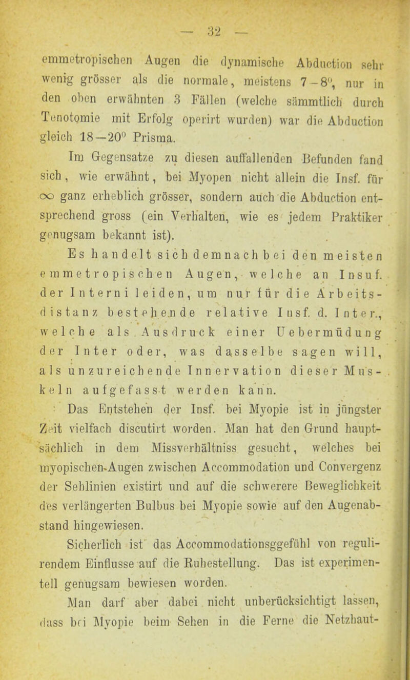 emmetropischen Augen die dynamische Abduction sein- wenig grösser als die normale, meistens 7-8, nur in den oben erwähnten 3 Fällen (welche sümmtlicli durch Tenotomie mit Erfolg operirt wurden) war die Abduction gleich 18—20° Prisma. Im Gegensätze zu diesen auffallenden Befunden fand sich, wie erwähnt, bei Myopen nicht allein die Insf. für oo ganz erheblich grösser, sondern auch die Abduction ent- sprechend gross (ein Verhalten, wie es jedem Praktiker genugsam bekannt ist). Es handelt sich demnach bei den meisten emmetropischen Augen, welche an Insuf. der 1 n t e r n i leiden, um nur für die Arbeits- distanz bestehende relative Insf. d. Inter., welche als. Ausdruck einer Uebermüdung der Inter oder, was dasselbe sagen will, als unzureichende Innervation dieser M ns - . kein a u f g e f a s s t werden kan n. Das Entstehen der Insf. bei Myopie ist in jüngster Zeit vielfach discutirt worden. Man hat den Grund haupt- sächlich in dem Missverhältnis gesucht, welches bei myopischemAugen zwischen Accommodation und Convergenz der Sehlinien existirt und auf die schwerere Beweglichkeit des verlängerten Bulbus bei Myopie sowie auf den Augenab- stand hingewiesen. Sicherlich ist das Äccommodationsggefühl von reguli- rendem Einflüsse auf die Ruhestellung. Das ist experimen- tell genugsam bewiesen worden. Man darf aber dabei nicht unberücksichtigt lassen, dass bei Myopie beim Sehen in die Ferne die Netzhaut-