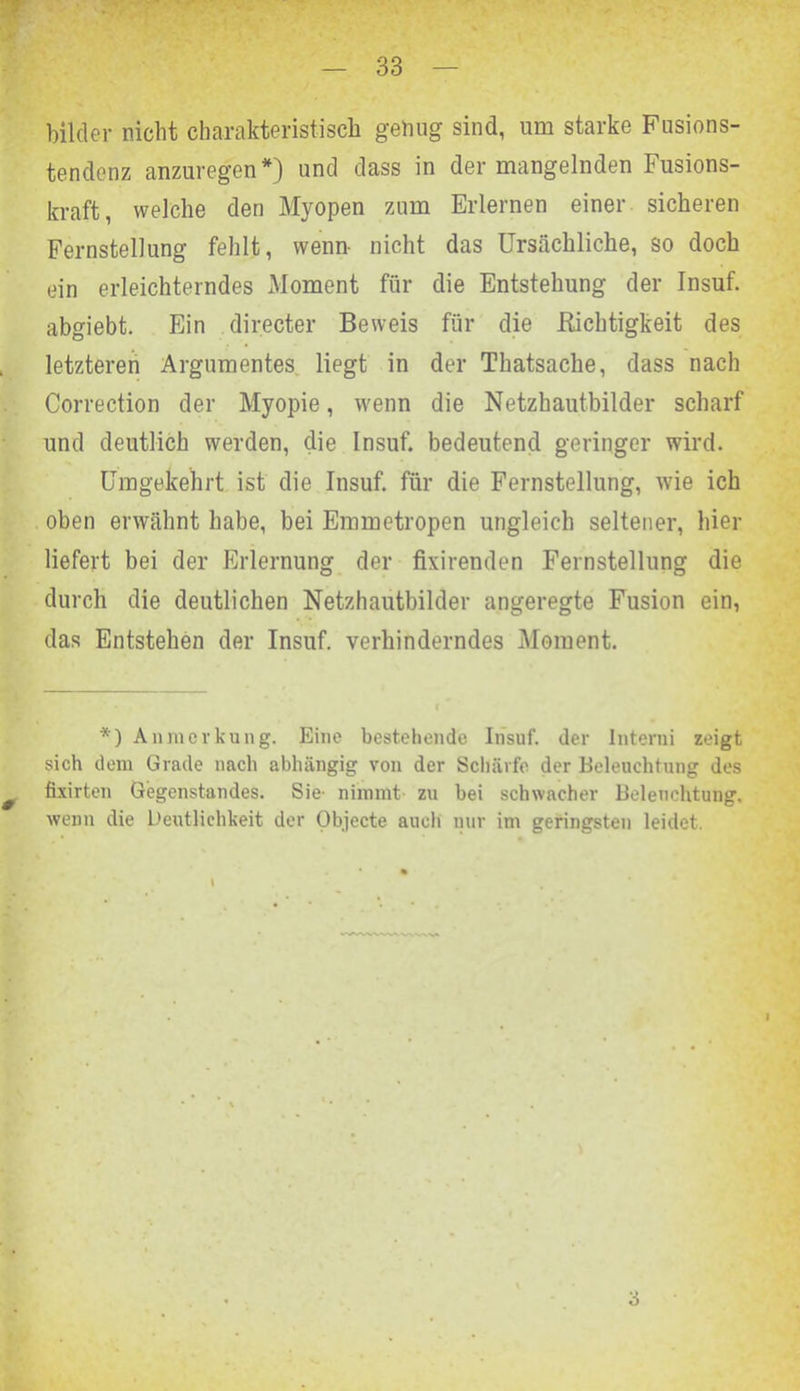 bilcler nicht charakteristisch geling sind, um starke Fusions- tendenz anzuregen *) und dass in der mangelnden Fusions- kraft, welche den Myopen zum Erlernen einer sicheren Fernstellung fehlt, wenn- nicht das Ursächliche, so doch ein erleichterndes Moment für die Entstehung der Insuf. abgiebt. Ein directer Beweis für die Richtigkeit des letzteren Argumentes liegt in der Thatsache, dass nach Correction der Myopie, wenn die Netzhautbilder scharf und deutlich werden, die Insuf. bedeutend geringer wird. Umgekehrt ist die Insuf. für die Fernstellung, wie ich oben erwähnt habe, bei Emmetropen ungleich seltener, hier liefert bei der Erlernung der fixirenden Fernstellung die durch die deutlichen Netzhautbilder angeregte Fusion ein, das Entstehen der Insuf. verhinderndes Moment. *) Anmerkung. Eine bestehende Insuf. der Interni zeigt sich dem Grade nach abhängig von der Schärfe der Beleuchtung des fixirten Gegenstandes. Sie- nimmt zu bei schwacher Beleuchtung, wenn die Deutlichkeit der Objecte auch nur im geringsten leidet. 3