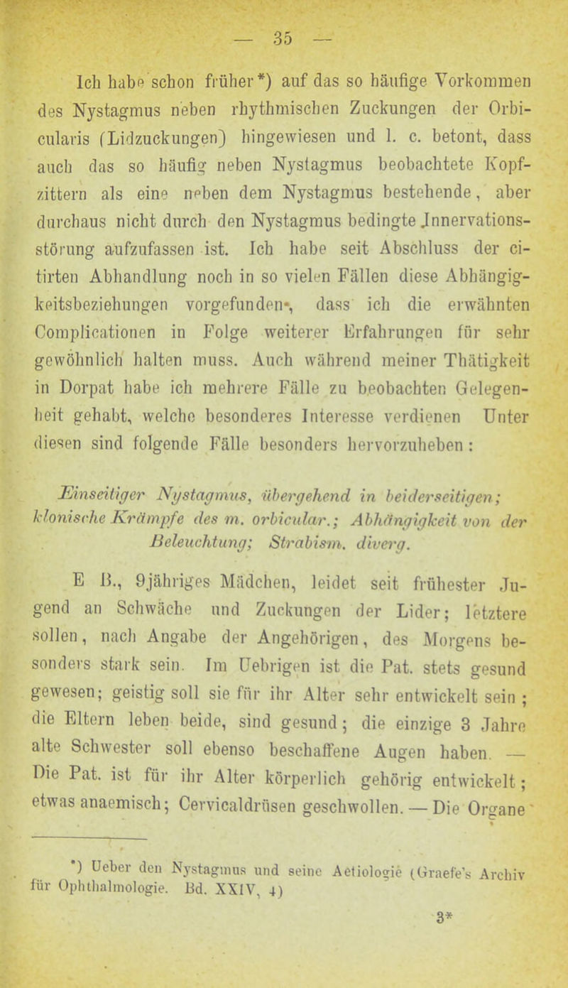 Ich habe schon früher*) auf das so häufige Vorkommen des Nystagmus neben rhythmischen Zuckungen der Orbi- cularis (Lidzuckungen) hingewiesen und 1. c. betont, dass auch das so häufig neben Nystagmus beobachtete Kopf- zittern als eine neben dem Nystagmus bestehende, aber durchaus nicht durch den Njrstagmus bedingte Jnnervations- störung aufzufassen ist. Ich habe seit Abschluss der ci- tirten Abhandlung noch in so vielen Fällen diese Abhängig- keitsbeziehungen vorgefunden*, dass ich die erwähnten Complicationen in Folge weiterer Erfahrungen für sehr gewöhnlich halten muss. Auch während meiner Thätigkeit in Dorpat habe ich mehrere Fälle zu beobachten Gelegen- heit gehabt, welche besonderes Interesse verdienen Unter diesen sind folgende Fälle besonders hervorzuheben : Einseitiger Ngstagmus, übergehend in beiderseitigen; klonische Krämpfe des m. orbicular.; Abhängigkeit von der Beleuchtung; Strabism. diverg. E ß., 9jähriges Mädchen, leidet seit frühester Ju- gend an Schwäche und Zuckungen der Lider; letztere •sollen, nach Angabe der Angehörigen, des Morgens be- sonders stark sein. Im Uebrigen ist die Pat. stets gesund gewesen; geistig soll sie für ihr Alter sehr entwickelt sein ; die Eltern leben beide, sind gesund; die einzige 3 Jahre alte Schwester soll ebenso beschaffene Augen haben. — Die Pat. ist für ihr Alter körperlich gehörig entwickelt; etwas anaemisch; Cervicaldrüsen geschwollen. — Die Organe' *) Ueber den Nystagmus und seine Aetiologie (Graefe’s Archiv für Ophthalmologie. Bd. XXIV. 4) 3*