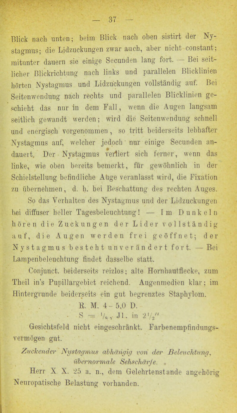 Blick nach unten; beim Blick nach oben sistiit cler Ny- stagmus; die Lidzuckungen zwar auch, abei nicht konstant; mitunter dauern sie einige Secunden lang fort. — Bei seit- licher Blickrichtung nach links und parallelen Blicklinien hörten Nystagmus und Lidzuckungen vollständig auf. Bei Seitenwendung nach rechts und parallelen Blicklinien ge- schieht das nur in dem Fall, wenn die Augen langsam seitlich gewandt werden; wird die Seitenwendung schnell und energisch vorgenommen , so tritt beiderseits lebhafter Nystagmus auf, welcher jedoch nur einige Secunden an- dauert/ Der Nystagmus vertiert sich ferner, wenn das linke, wie oben bereits bemerkt, für gewöhnlich in der Schieisteilung befindliche Ahge veranlasst wird, die Fixation zu übernehmen, d. h. bei Beschattung des rechten Auges. So das Verhalten des Nystagmus und der Lidzuckungen bei diffuser heller Tagesbeleuchtung! — Im Dunkeln hören die Zuckungen der Lider vollständig auf, die Augen werden frei geöffnet; der Nystagmus besteht unverändert fort. — Bei Lampenbeleuchtung findet dasselbe statt. Conjunct. beiderseits reizlos; alte Hornhaufflecke, zum Theil in’s Pupillargebiet reichend. Angenmedien klar; im Hintergründe beiderseits ein gut begrenztes Staphylom. ft. M. 4- 5,0 D. S — '/«, J1. in 2 ’/a Gesichtsfeld nicht eingeschränkt. Farbenempfindungs- vermögen gut. Zuckender Nystagmus abhängig von der Beleuchtung, übernormale Sehschärje. , Herr X X. *25 a. n., dem Gelehrtenstande angehörig Neuropatische Belastung vorhanden.