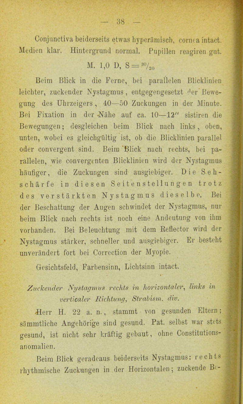 Conjunctiva beiderseits etwas hyperämisch, cornea intact. Medien klar. Hintergrund normal. Pupillen reagiren gut. M. 1,0 D, S = aü/2o Beim Blick in die Ferne, bei parallelen Blicklinien leichter, zuckender Nystagmus , entgegengesetzt der’ Bewe- gung des Uhrzeigers , 40—50 Zuckungen in der Minute. Bei Fixation in der -Nähe auf ca. 10—12 sistiren die Bewegungen; desgleichen beim Blick nach links, oben, unten, wobei es gleichgültig ist, ob die Blicklinien parallel oder convergent sind. Beim 'Blick nach rechts, bei pa- rallelen, wie convergcnten Blicklinien wird der Nystagmus häufiger, die Zuckungen sind ausgiebiger. Die Seh- schärfe in diesen Seitenstellungen trotz des verstärkten Nystagmus dieselbe. Bei der Beschattung der Augen schwindet der Nystagmus, nur beim Blick nach rechts ist noch eine Andeutung von ihm vorhanden. Bei Beleuchtung mit dem ßeflector wird der Nystagmus stärker, schneller und ausgiebiger. Er besteht unverändert fort bei Correction der Myopie. Gesichtsfeld, Farbensinn, Lichtsinn intact. . w • * Zuckender Nystagmus rechts in horizontaler, links in verticaler Richtung, Strabism. div. üerr H. 22 a. n., stammt von gesunden Eltern; sämmtliche Angehörige sind gesund. Pat. selbst war stets gesund, ist nicht sehr kräftig gebaut, ohne. Constitutions- anomalien. Beim Blick geradeaus beiderseits Nystagmus: rechts rhythmische Zuckungen in der Horizontalen; zuckende B<-