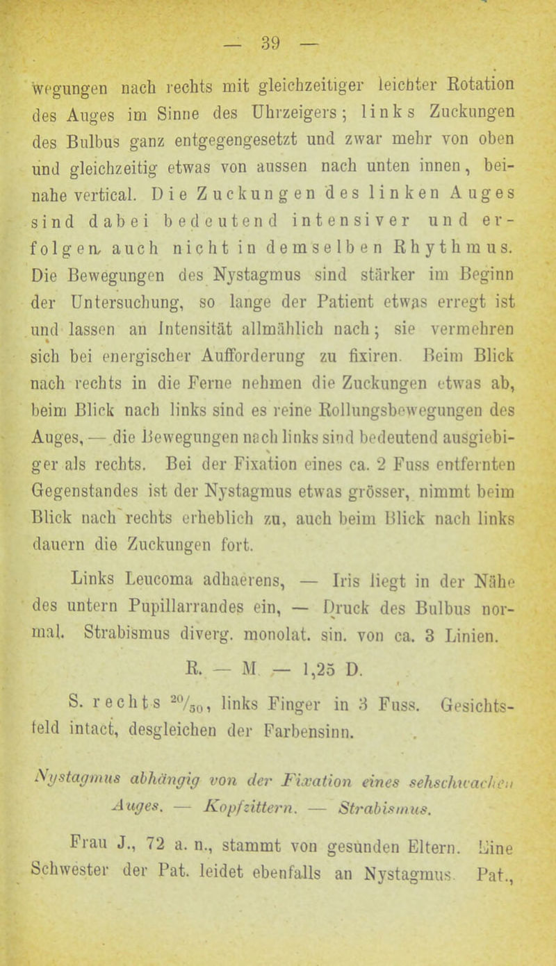 wegungen nach rechts mit gleichzeitiger leichter Rotation des Auges im Sinne des Uhrzeigers; links Zuckungen des Bulbus ganz entgegengesetzt und zwar mehr von oben und gleichzeitig etwas von aussen nach unten innen, bei- nahe vertical. Die Zuckungen des linken Auges sind dabei bedeutend intensiver und er- folgen, auch nicht in demselben Rhythmus. Die Bewegungen des Nystagmus sind stärker im Beginn der Untersuchung, so lange der Patient etwas erregt ist und lassen an Intensität allmählich nach; sie vermehren sich bei energischer Aufforderung zu fixiren. Beim Blick nach rechts in die Ferne nehmen die Zuckungen etwas ab, beim Blick nach links sind es reine Rollungsbewegungen des Auges, — die Bewegungen nach links sind bedeutend ausgiebi- % ger als rechts. Bei der Fixation eines ca. 2 Fuss entfernten Gegenstandes ist der Nystagmus etwas grösser, nimmt beim Blick nach rechts erheblich zu, auch beim Blick nach links dauern die Zuckungen fort. Links Leucoma adhaerens, — Iris liegt in der Nähe des untern Pupillarrandes ein, — Druck des Bulbus nor- mal. Strabismus diverg. monolat. sin. von ca. 3 Linien. R. — M — 1,25 D. i S. rechts 20/S0, links Finger in 3 Fuss. Gesichts- feld intacfc, desgleichen der Farbensinn. Nystagmus abhängig von der Fixation eines sehschwachen Auges. — Kopfzittern. — Strabismus. Frau J., 72 a. n., stammt von gesunden Eltern. Eine Schwester der Pat. leidet ebenfalls an Nystagmus. Pat.,