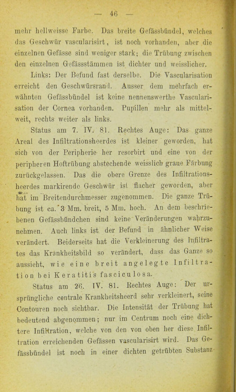 4G mehr hellweisse Farbe. Das breite GefUssbündel, welches das Geschwür vascularisirt, ist noch vorhanden, aber die einzelnen Gefässe sind weniger stark; die Trübung zwischen den einzelnen Gefässstämmen ist dichter und weisslicher. Links: Der Befund fast derselbe. Die Yascularisation erreicht den Geschwürsrand. Ausser dem mehrfach er- wähnten Gefässbiindel ist keine nennenswerthe Vasculari- sation der Cornea vorhanden. Pupillen mehr als mittel- weit, rechts weiter als links. Status am 7. IV. 81. Rechtes Auge: Das ganze Areal des Infiltrationsheerdes ist kleiner geworden, hat sich von der Peripherie her resorbirt und eine von der peripheren Hoftrübung abstechende weisslich graue Färbung zurückgelassen. Das die obere Grenze des Infiltrations- heerdes markirendo Geschwür ist flacher geworden, aber hat im Breitendurchmesser zugenommen. Die ganze Trü- bung ist ca.‘3 Mm. breit, 5 Mm. hoch. An dem beschrie- benen Gefässbündchen sind keine Veränderungen wahrzu- nehmen. Auch links ist der Befund in ähnlicher Weise verändert. Beiderseits hat die Verkleinerung des Infiltra- tes das Krankheitsbild so verändert, dass das Ganze so aussieht, wie eine breit angelegte Infiltra- tion bei Keratitis f a s c i c u 1 o s a. Status am 2ß. IV. 81. Rechtes Auge: Der ur- sprüngliche centrale Krankheitsheerd sehr verkleinert, seine Contouren noch sichtbar. Die Intensität der Ti Übung hat bedeutend abgenommen; nur im Centrum noch eine dich- tere Infiltration, welche von den von oben her diese Infil- tration erreichenden Gefässen vascularisirt wird. Das Ge- fässbündel ist noch in einer dichten getrübten Substanz