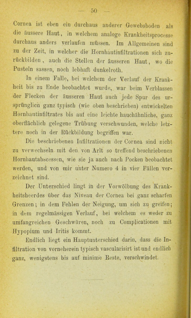 Cornea ist eben ein durchaus anderer Gewebsboden als die äussere Haut, in welchem analoge Krankbeitsprocesse duichaus anders verlaufen müssen. Im Allgemeinen sind zu der Zeit, in welcher die Hornhautinfiltrationen sich zu- rückbilden , auch die Stellen der äusseren Haut, wo die Pusteln sassen, noch lebhaft dunkelroth. In einem Falle, bei welchem der Verlauf der Krank- heit bis zu Ende beobachtet wurde, war beim Verblassen der Flecken der äusseren Haut auch jede Spur des ur- sprünglich ganz typisch (wie oben beschrieben) entwickelten Hornhautinfiltrates bis auf eine leichte hauchähnliche, ganz oberflächlich gelegene Trübung verschwunden, welche letz- tere noch in der Rückbildung begriffen war. Die beschriebenen Infiltrationen der Cornea sind nicht zu verwechseln mit den von Arlt so treffend beschriebenen Hornhautabscessen, wie sie ja auch nach Pocken beobachtet werden, und von mir unter Numero 4 in vier Fällen ver- zeichnet sind. l Der Unterschied lingt in der Vor Wölbung des Krank- heitsheerdes über das Niveau der Cornea bei ganz scharfen Grenzen; in dem Fehlen der Neigung, um sich zu greifen; in dem regelmässigen Verlauf, bei welchem es weder zu umfangreichen Geschwüren, noch zu Complicationen mit Hypopium und Iritis kommt. Endlich liegt ein Hauptunterschied darin, dass die In- filtration von vorneherein typisch vascularisirt ist und endlich ganz, wenigstens bis auf minime Reste, verschwindet.