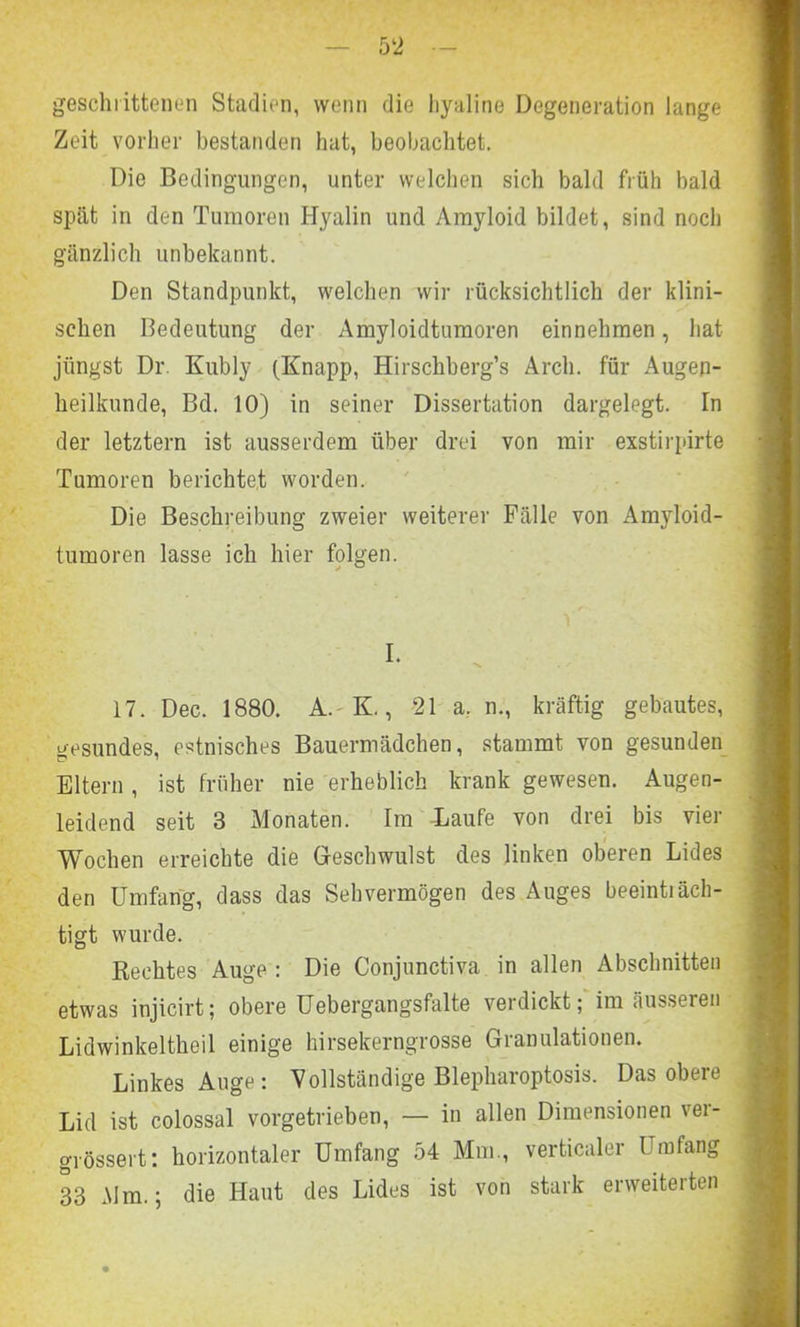 geschrittenen Stadien, wenn die liyaline Degeneration lange Zeit vorher bestanden hat, beobachtet. Die Bedingungen, unter welchen sich bald früh bald spät in den Tumoren Hyalin und Amyloid bildet, sind noch gänzlich unbekannt. Den Standpunkt, welchen wir rücksichtlich der klini- schen Bedeutung der Amyloidtumoren einnehmen, hat jüngst Dr. Kubly (Knapp, Hirschberg’s Arcli. für Augen- heilkunde, Bd. 10) in seiner Dissertation dargelegt. In der letztem ist ausserdem über drei von mir exstirpirte Tumoren berichtet worden. Die Beschreibung zweier weiterer Fälle von Amyloid- tumoren lasse ich hier folgen. I. 17. Dec. 1880. A.-K., 21 a, n., kräftig gebautes, gesundes, estnisches Bauermädchen, stammt von gesunden Eltern , ist früher nie erheblich krank gewesen. Augen- leidend seit 3 Monaten. Im Laufe von drei bis vier Wochen erreichte die Geschwulst des linken oberen Lides den Umfang, dass das Sehvermögen des Auges beeintiäch- tigt wurde. Rechtes Auge : Die Conjunctiva in allen Abschnitten etwas injicirt; obere Uebergangsfalte verdickt; im äusseren Lidwinkeltheil einige hirsekerngrosse Granulationen. Linkes Auge: Vollständige Blepharoptosis. Das obere Lid ist colossal vorgetrieben, — in allen Dimensionen ver- grössert: horizontaler Umfang 54 Mm., verticaler Umfang 33 Mm.; die Haut des Lides ist von stark erweiteiten