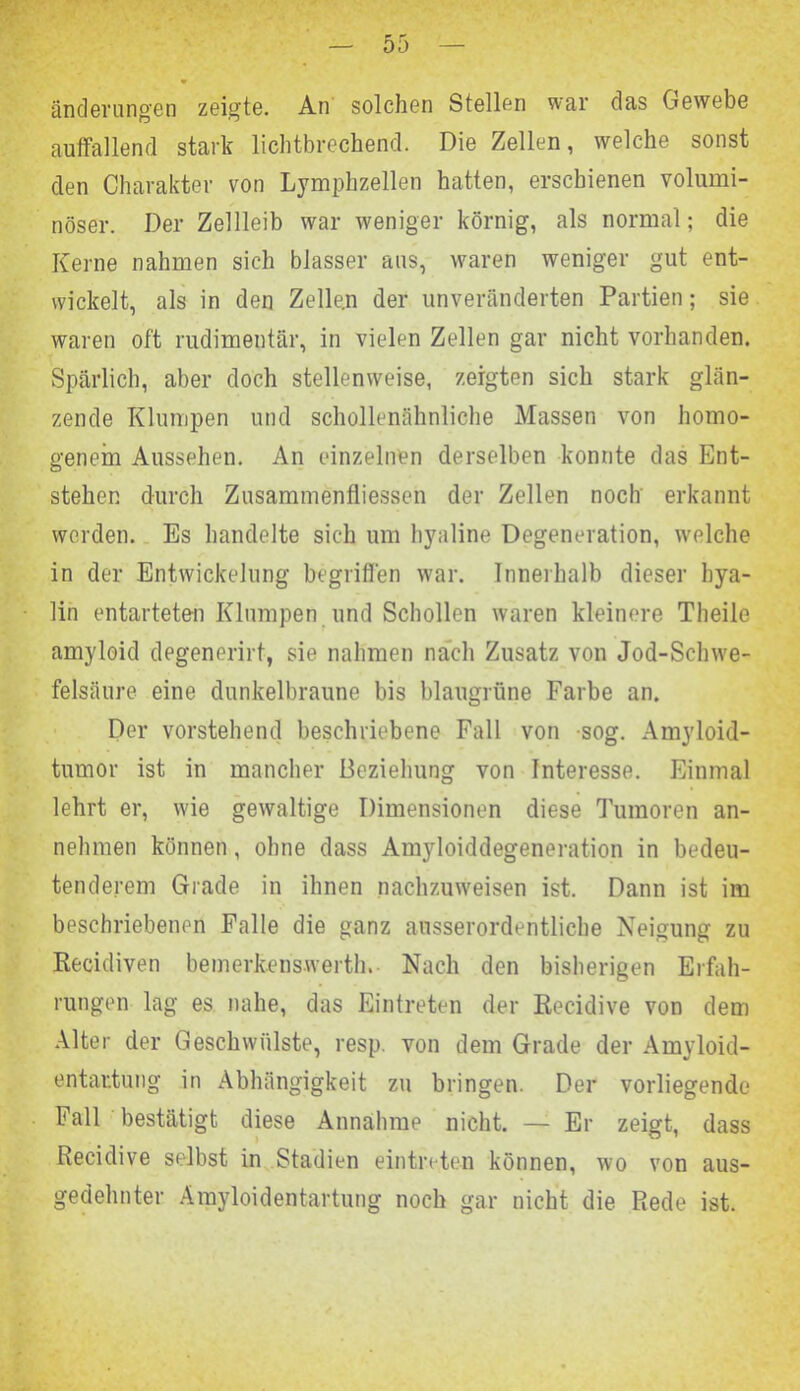 änderungen zeigte. An solchen Stellen war das Gewebe auffallend stark lichtbrechend. Die Zellen, welche sonst den Charakter von Lymphzellen hatten, erschienen volumi- nöser. Der Zellleib war weniger körnig, als normal; die Kerne nahmen sich blasser aus, waren weniger gut ent- wickelt, als in den Zellen der unveränderten Partien; sie waren oft rudimentär, in vielen Zellen gar nicht vorhanden. Spärlich, aber doch stellenweise, zeigten sich stark glän- zende Klumpen und schollenähnliche Massen von homo- genem Aussehen. An einzelnen derselben konnte das Ent- stehen durch Zusammenflüssen der Zellen noch erkannt werden. Es handelte sich um hyaline Degeneration, welche in der Entwickelung begriffen war. Innerhalb dieser hya- lin entarteten Klumpen und Schollen waren kleinere Theile amyloid degenerirt, sie nahmen nach Zusatz von Jod-Schwe- felsäure eine dunkelbraune bis blaugrüne Farbe an. Der vorstehend beschriebene Fall von sog. Amyloid- tumor ist in mancher Beziehung von Interesse. Einmal lehrt er, wie gewaltige Dimensionen diese Tumoren an- nehmen können, ohne dass Amyloiddegeneration in bedeu- tenderem Grade in ihnen nachzuweisen ist. Dann ist im beschriebenen Falle die ganz ausserordentliche Neigung zu Recidiven bemerkenswert!!.- Nach den bisherigen Erfah- rungen lag es nahe, das Eintreten der Recidive von dem Alter der Geschwülste, resp. von dem Grade der Amyloid- entartung in Abhängigkeit zu bringen. Der vorliegende Fall bestätigt diese Annahme nicht. — Er zeigt, dass Recidive selbst in Stadien eintreten können, wo von aus- gedehnter Amyloidentartung noch gar nicht die Rede ist.