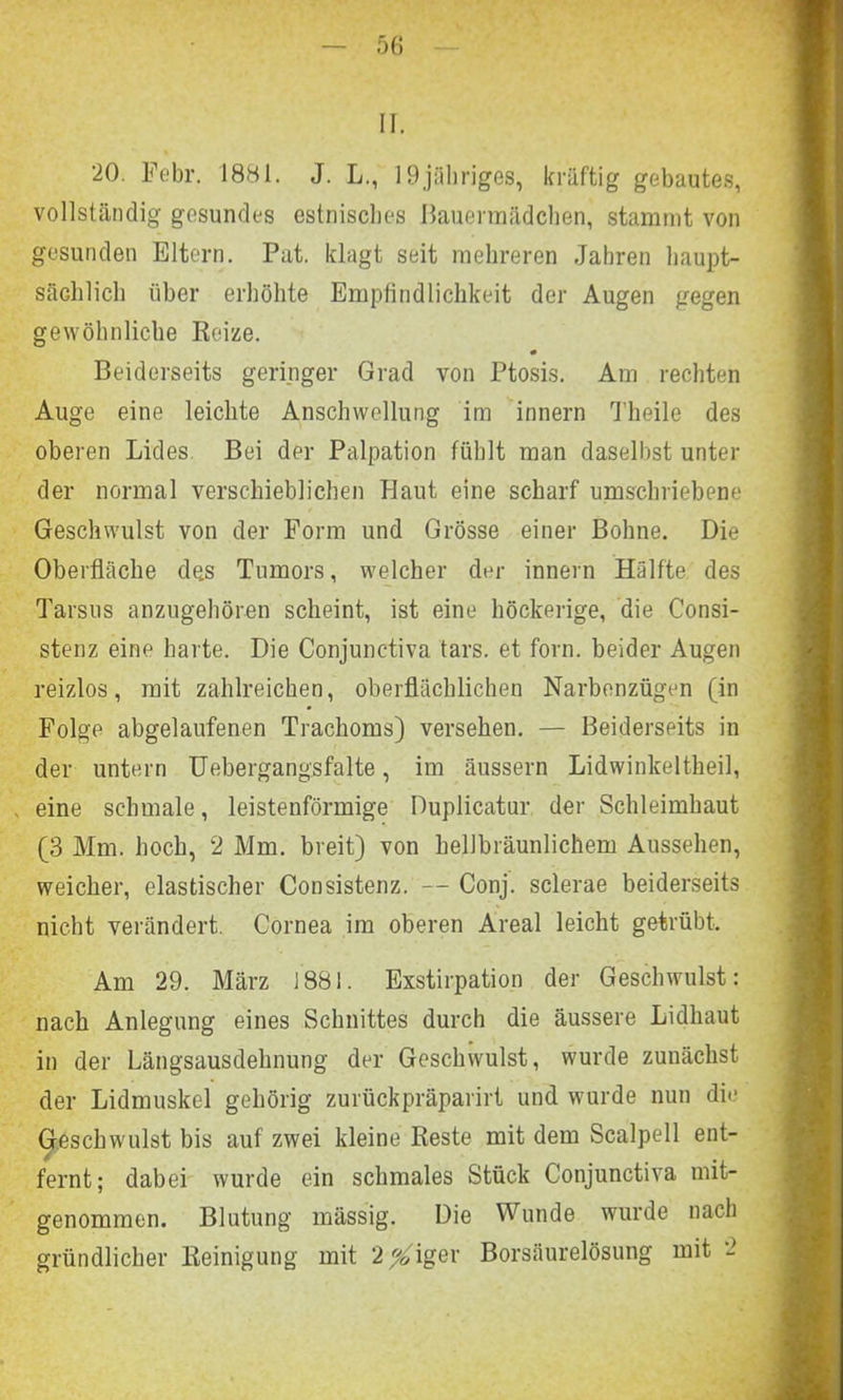 II. 20. Febr. 1881. J. L., 19jähriges, kräftig gebautes, vollständig gesundes estnisches Bauerraädchen, stammt von gesunden Eltern. Put. klagt seit mehreren Jahren haupt- sächlich über erhöhte Empfindlichkeit der Augen gegen gewöhnliche Reize. Beiderseits geringer Grad von Ptosis. Am rechten Auge eine leichte Anschwellung im innern Theile des oberen Lides Bei der Palpation fühlt man daselbst unter der normal verschieblichen Haut eine scharf umschriebene Geschwulst von der Form und Grösse einer Bohne. Die Oberfläche des Tumors, welcher der innern Hälfte des Tarsus anzugehören scheint, ist eine höckerige, die Consi- stenz eine harte. Die Conjunctiva tars. et forn. beider Augen reizlos, mit zahlreichen, oberflächlichen Narbenzügen (in Folge abgelaufenen Trachoms) versehen. — Beiderseits in der untern Uebergangsfalte, im äussern Lidwinkeltheil, eine schmale, leistenförmige Duplicatur der Schleimhaut (3 Mm. hoch, 2 Mm. breit) von hellbräunlichem Aussehen, weicher, elastischer Consistenz. -- Conj. sclerae beiderseits nicht verändert. Cornea im oberen Areal leicht getrübt. Am 29. März 1881. Exstirpation der Geschwulst: nach Anlegung eines Schnittes durch die äussere Lidhaut in der Längsausdehnung der Geschwulst, wurde zunächst der Lidmuskel gehörig zurückpräparirt und wurde nun die Geschwulst bis auf zwei kleine Reste mit dem Scalpell ent- fernt; dabei wurde ein schmales Stück Conjunctiva mit- genommen. Blutung mässig. Die Wunde wurde nach gründlicher Reinigung mit 2^iger Borsäurelösung mit -