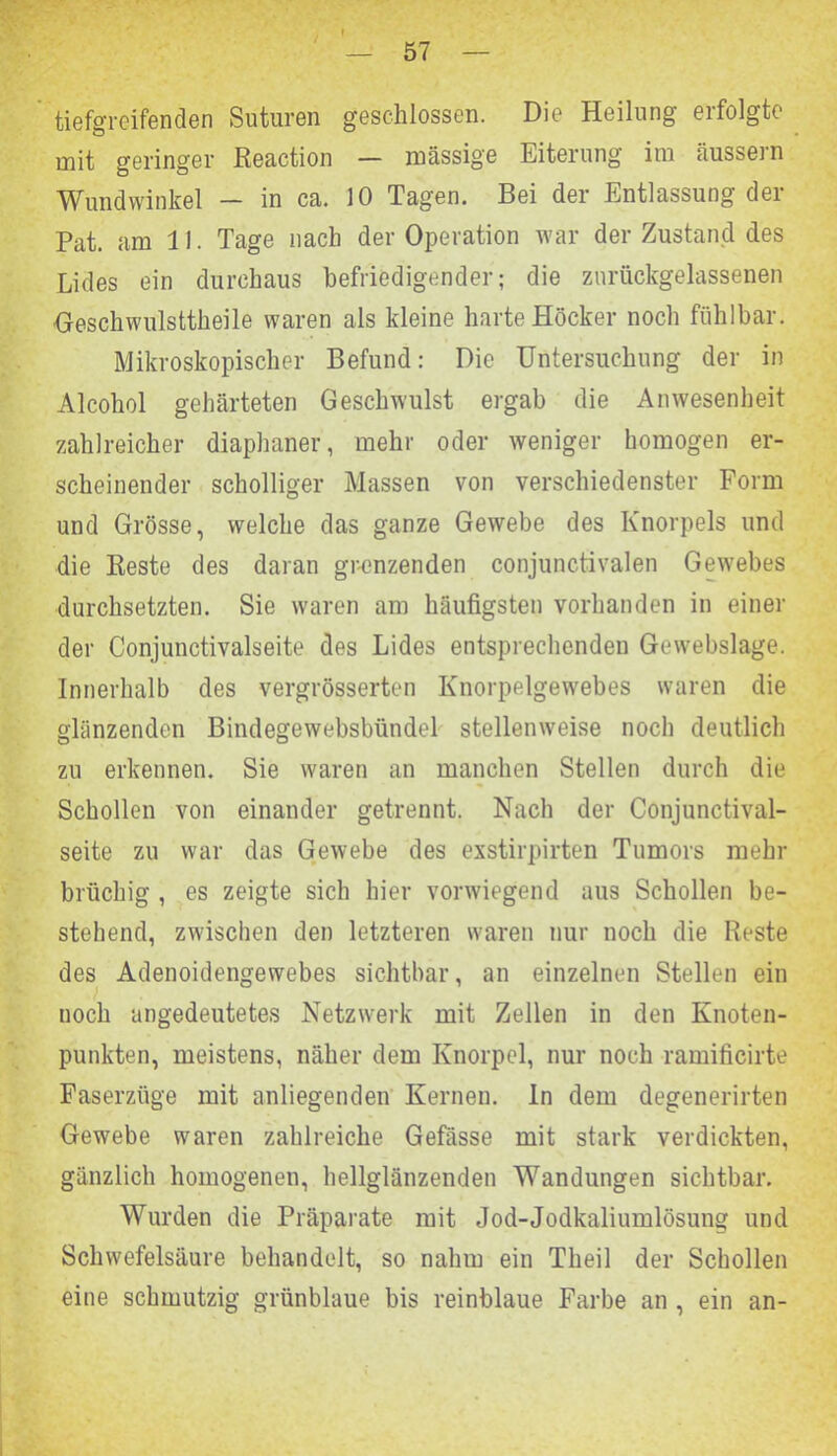 tiefgreifenden Suturen geschlossen. Die Heilung erfolgte mit geringer Reaction — massige Eiterung im äussern Wundwinkel - in ca. 10 Tagen. Bei der Entlassung der Pat. am 11. Tage nach der Operation war der Zustand des Lides ein durchaus befriedigender; die zurückgelassenen Oeschwulsttheile waren als kleine harte Höcker noch fühlbar. Mikroskopischer Befund: Die Untersuchung der in Alcohol gehärteten Geschwulst ergab die Anwesenheit zahlreicher diaphaner, mehr oder weniger homogen er- scheinender scholliger Massen von verschiedenster Form und Grösse, welche das ganze Gewebe des Knorpels und die Reste des daran grenzenden conjunctivalen Gewrebes durchsetzten. Sie waren am häufigsten vorhanden in einer der Conjunctivalseite des Lides entsprechenden Gewebslage. Innerhalb des vergrösserten Knorpelgewebes waren die glänzenden Bindegewebsbündel stellenweise noch deutlich zu erkennen. Sie waren an manchen Stellen durch die Schollen von einander getrennt. Nach der Conjunctival- seite zu war das Gewebe des exstirpirten Tumors mehr brüchig , es zeigte sich hier vorwiegend aus Schollen be- stehend, zwischen den letzteren waren nur noch die Reste des Adenoidengewebes sichtbar, an einzelnen Stellen ein noch angedeutetes Netzwerk mit Zellen in den Knoten- punkten, meistens, näher dem Knorpel, nur noch ramificirte Faserzüge mit anliegenden Kernen, ln dem degenerirten Gewebe waren zahlreiche Gefässe mit stark verdickten, gänzlich homogenen, hellglänzenden Wandungen sichtbar. Wurden die Präparate mit Jod-Jodkaliumlösung und Schwefelsäure behandelt, so nahm ein Tlieil der Schollen eine schmutzig grünblaue bis reinblaue Farbe an , ein an-