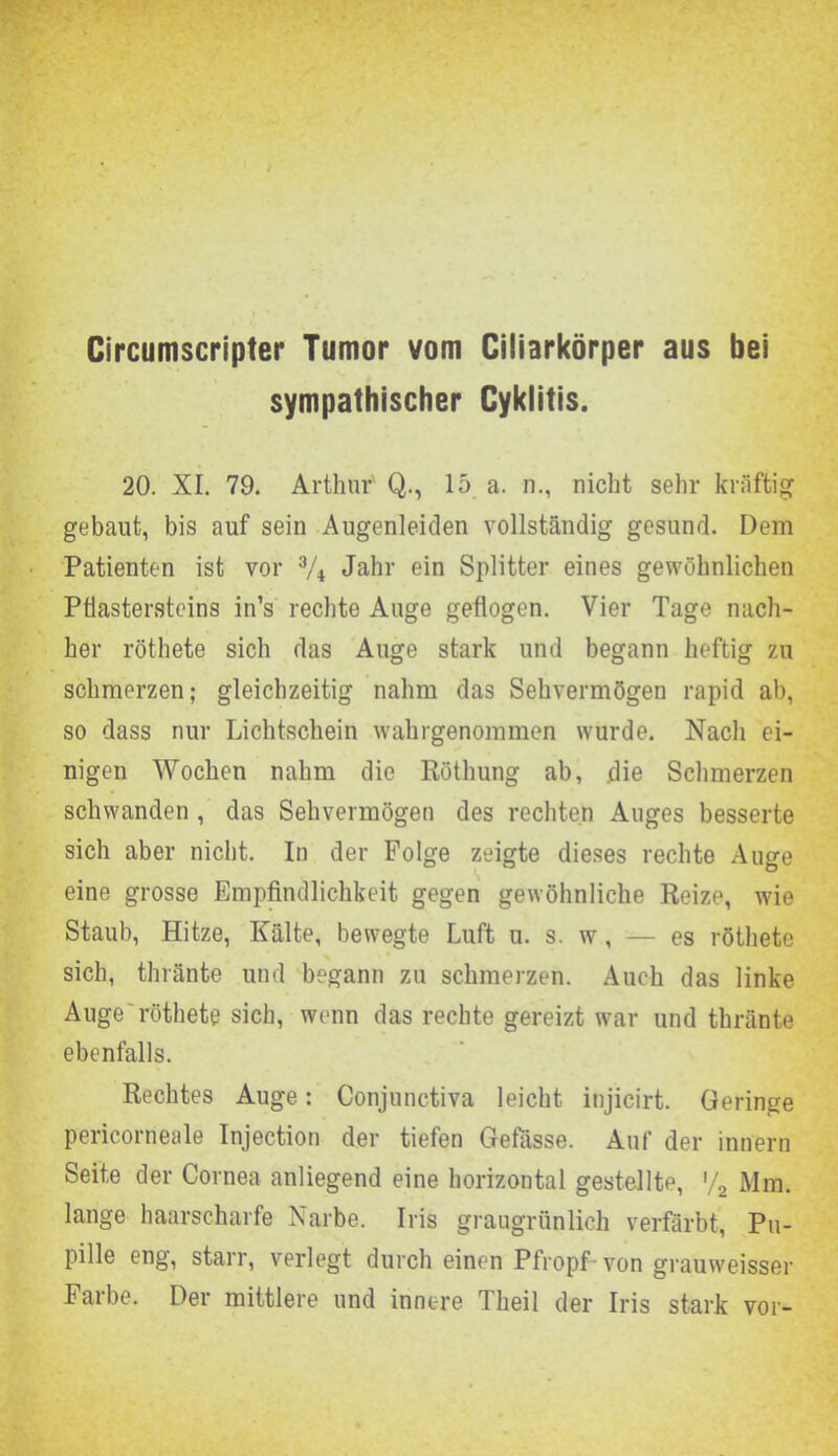 Circumscripter Tumor vom Ciliarkörper aus bei sympathischer Cyklitis. 20. XI. 79. Arthur Q., 15 a. n., nicht sehr kräftig gebaut, bis auf sein Augenleiden vollständig gesund. Dem Patienten ist vor 3/i Jahr ein Splitter eines gewöhnlichen Pflastersteins in’s rechte Auge geflogen. Vier Tage nach- her röthete sich das Auge stark und begann heftig zu schmerzen; gleichzeitig nahm das Sehvermögen rapid ab, so dass nur Lichtschein wahrgenommen wurde. Nach ei- nigen Wochen nahm die Röthung ab, die Schmerzen schwanden , das Sehvermögen des rechten Auges besserte sich aber nicht. In der Folge zeigte dieses rechte Auge eine grosse Empfindlichkeit gegen gewöhnliche Reize, wie Staub, Hitze, Kälte, bewegte Luft u. s. w, — es röthete sich, thränte und begann zu schmerzen. Auch das linke Auge röthete sich, wenn das rechte gereizt war und thränte ebenfalls. Rechtes Auge: Conjunctiva leicht injicirt. Geringe pericorneale Injection der tiefen Gefasse. Auf der innern Seite der Cornea anliegend eine horizontal gestellte, '/2 Mm. lange haarscharfe Narbe. Iris graugrünlich verfärbt, Pu- pille eng, starr, verlegt durch einen Pfropf von grauweisser halbe. Der mittlere und innere Thei 1 der Iris stark vor-