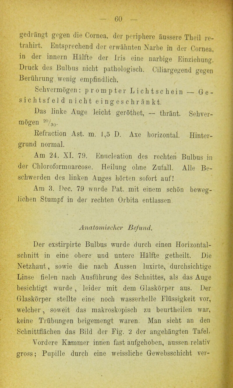 gedrängt gegen die Cornea, der periphere äussere Theil re- trahirt. Entsprechend der erwähnten Narbe in der Cornea, in der innern Hälfte der Iris eine narbige Einziehung. Diuck des Bulbus nicht pathologisch. Ciliargegend gegen Berührung wenig empfindlich. Sehvermögen: prompter Lichtschein — Ge- sichtsfeld nicht eingeschränkt. Das linke Auge leicht geröthet, — thränt. Sehver- mögen 2%0. Kefraction Ast. m. 1,5 D. Axe horizontal Hinter- grund normal. Am 24. XI. 79. Enucleation des rechten Bulbus in der Chloroformnarcose. Heilung ohne Zufall. Alle Be- schwerden des linken Auges hörten sofort auf! Am 3. Dec. 79 wurde Tat. mit einem schön beweg- lichen Stumpf in der rechten Orbita entlassen Anatomischer Befund. Der exstirpirte Bulbus wurde durch einen Horizontal- schnitt in eine obere und untere Hälfte getheilt. Die Netzhaut, sowie die nach Aussen luxirte, durchsichtige Linse fielen nach Ausführung des Schnittes, als das Auge besichtigt wurde, leider mit dem Glaskörper aus. Der Glaskörper stellte eine noch wasserhelle Flüssigkeit vor, welcher, soweit das makroskopisch zu beurtheilen war, keine Trübungen beigemengt waren. Man sieht an den Schnittflächen das Bild der Fig. 2 der angehängten Tafel. Vordere Kammer innen fast aufgehoben, aussen relativ gross; Pupille durch eine weissliche Gewebsschicht ver-