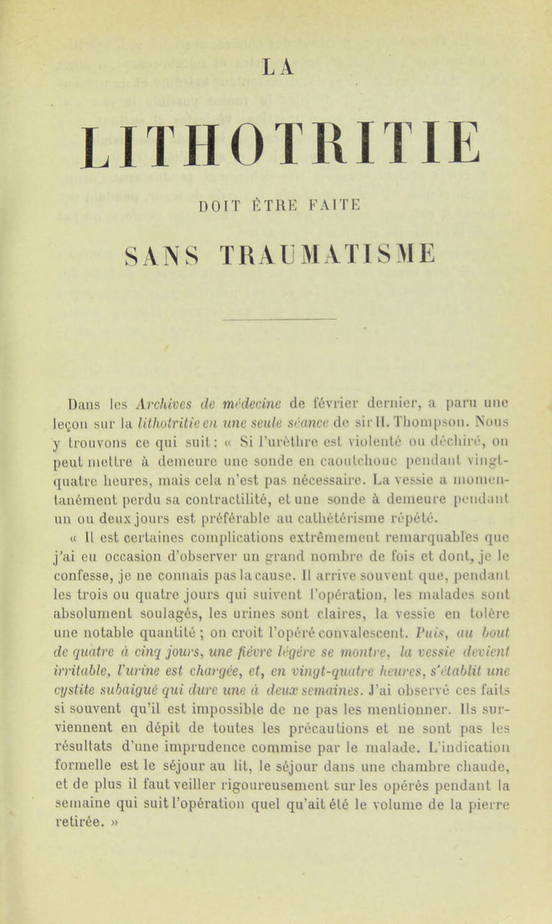 LA LITHOTIUTIE DOIT ÊTRE FAITE SANS TRALMATISME Dans les Archives de médecine de février dernier, a paru une leçon sur la lilhotrüie en une seule séance de sir 11. Thompson. Nous y Irouvons ce qui suit: « Si l’urèlhro est violenté ou déchiré, on peut mettre à demeure une sonde en caoutchouc pendant vin^-L- quatre heures, mais cela n’est pas nécessaire. La vessie a momen- tanément perdu sa contractilité, et une sonde à demeure pendant un ou deux jours est préférable au cathétérisme répété. « 11 est certaines complications extrêmement remarquables que j’ai eu occasion d’observer un grand nombre de fois et dont, je le confesse, je ne connais paslacause. Il arrive souvent que, pendatit les trois ou quatre jours qui suivent l’opération, les malades sont absolument soulagés, les urines sont claires, la vessie en tolère une notable quantité; on croit l’opéré convalescent. Vais, au bout de quatre à cinq jours, une fièvre légère se montre, la vessie devienl irritable, l'urine est chargée, et, en vingt-quatre heures, s’établit une ctjstite subaiguè qui dure une ii deux semaines. J’ai observé ces faits si souvent qu’il est impossible de ne pas les mentionner. Ils sur- viennent en dépit de toutes les précautions et ne sont pas les résultats d’une imprudence commise par le malade. L’indication formelle est le séjour au lit, le séjour dans une cbambre chaude, et de plus il faut veiller rigoureusement sur les opérés pendant la semaine qui suit l’opération quel qu’ait été le volume de la pierre retirée. »